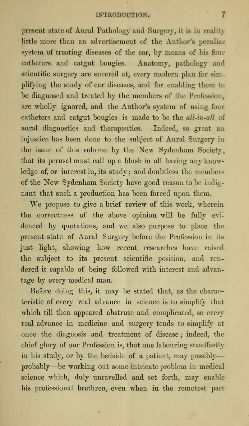 present state of Aural Pathology and Surgery, it is in r< little more than an advertisement of the Author's peculiar system of treating diseases of the ear, hy means of his tour catheters and catgut bougies. Anatomy, pathology and scientific surgery are sneered at, every modern plan for sim- plifying the study of ear diseases, and for enabling them to be diagnosed and treated by the members of the Profession, are wholly ignored, and the Author's system of using four catheters and catgut bougies is made to be the all-in-all of aural diagnostics and therapeutics. Indeed, so great an injustice has been done to the subject of Aural Surgery in the issue of this volume by the New Sydenham Society, that its perusal must call up a blush in all having any know- ledge of, or interest in, its study; and doubtless the members of the New Sydenham Society have good reason to be indig- nant that such a production has been forced upon them. We propose to give a brief review of this work, wherein the correctness of the above opinion will be fully evi- denced by quotations, and we also purpose to place the present state of Aural Surgery before the Profession in its just light, showing how recent researches have raised the subject to its present scientific position, and ren- dered it capable of being followed with interest and advan- tage by every medical man. Before doing this, it may be stated that, as the charac- teristic of every real advance in science is to simplify that which till then appeared abstruse and complicated, so every real advance in medicine and surgery tends to simplify at once the diagnosis and treatment of disease; indeed, the chief glory of our Profession is, that one labouring steadfastly in his study, or by the bedside of a patient, may possibly— probably—be working out some intricate problem in medical science which, duly unravelled and set forth, may enable his professional brethren, even when in the remotest part