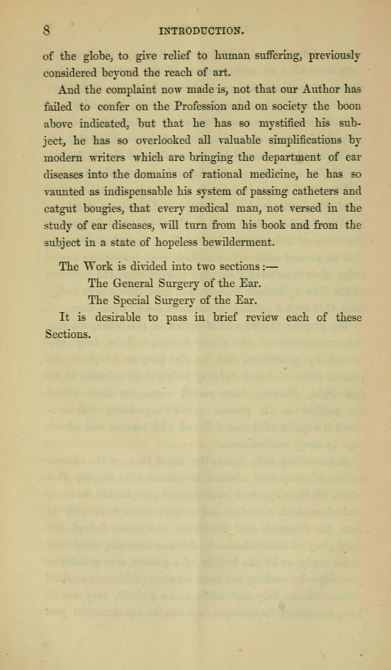 of the globe, to give relief to human suffering, previously considered beyond the reach of art. And the complaint now made is, not that our Author has failed to confer on the Profession and on society the boon above indicated, but that he has so mystified his sub- ject, he has so overlooked all valuable simplifications by modern writers which are bringing the department of ear diseases into the domains of rational medicine, he has so vaunted as indispensable his system of passing catheters and catgut bougies, that every medical man, not versed in the study of ear diseases, vrill turn from his book and from the subject in a state of hopeless bewilderment. The Work is divided into two sections:— The General Surgery of the Ear. The Special Surgery of the Ear. It is desirable to pass in brief review each of these Sections.