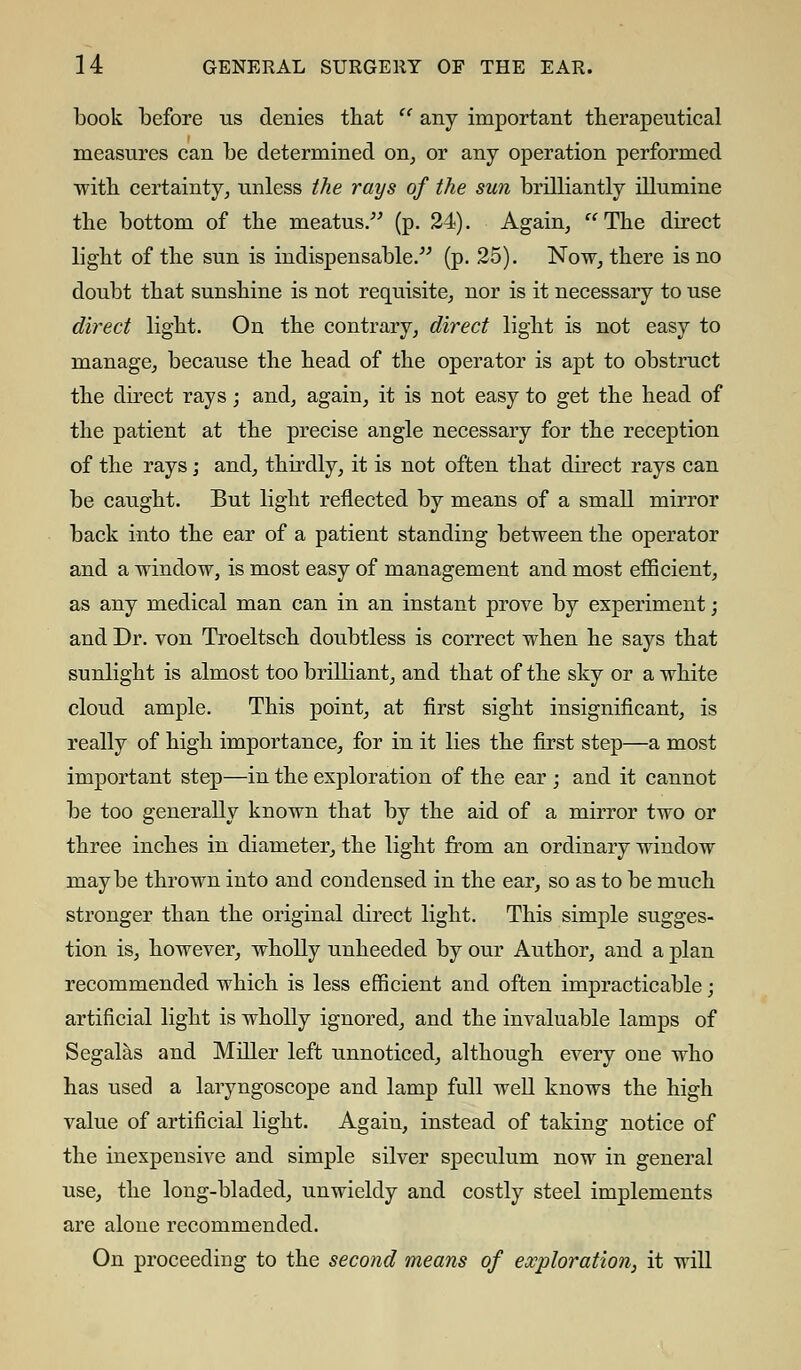 book before us denies that u any important therapeutical measures can be determined on, or any operation performed with certainty, unless the rays of the sun brilliantly illumine the bottom of the meatus. (p. 24). Again, The direct light of the sun is indispensable. (p. 25). Now, there is no doubt that sunshine is not requisite, nor is it necessary to use direct light. On the contrary, direct light is not easy to manage, because the head of the operator is apt to obstruct the direct rays ; and, again, it is not easy to get the head of the patient at the precise angle necessary for the reception of the rays; and, thirdly, it is not often that direct rays can be caught. But light reflected by means of a small mirror back into the ear of a patient standing between the operator and a window, is most easy of management and most efficient, as any medical man can in an instant prove by experiment; and Dr. von Troeltsch doubtless is correct when he says that sunlight is almost too brilliant, and that of the sky or a white cloud ample. This point, at first sight insignificant, is really of high importance, for in it lies the first step—a most important step—in the exploration of the ear ; and it cannot be too generally known that by the aid of a mirror two or three inches in diameter, the light from an ordinary window maybe thrown into and condensed in the ear, so as to be much stronger than the original direct light. This simple sugges- tion is, however, wholly unheeded by our Author, and a plan recommended which is less efficient and often impracticable; artificial light is wholly ignored, and the invaluable lamps of Segalas and Miller left unnoticed, although every one who has used a laryngoscope and lamp full well knows the high value of artificial light. Again, instead of taking notice of the inexpensive and simple silver speculum now in general use, the long-bladed, unwieldy and costly steel implements are alone recommended. On proceeding to the second means of exploration, it will