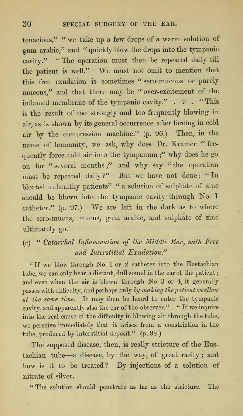 tenacious/'  we take up a few drops of a warm solution of gum arabic, and  quickly blow the drops into the tympanic cavity.  The operation must then be repeated daily till the patient is well. We must not omit to mention that this free exudation is sometimes  sero-mucous or purely mucous/' and that there may be over-excitement of the inflamed membrane of the tympanic cavity. ... This is the result of too strongly and too frequently blowing in air, as is shown by its general occurrence after forcing in cold air by the compression machine. (p. 96.) Then, in the name of humanity, we ask, why does Dr. Kramer  fre- quently force cold air into the tympanum; why does he go on for several months; and why say the operation must be repeated daily ? But we have not done:  In bloated unhealthy patients  a solution of sulphate of zinc should be blown into the tympanic cavity through No. 1 catheter. (p. 97.) We are left in the dark as to where the sero-mucus, mucus, gum arabic, and sulphate of zinc ultimately go. (c)  Catarrhal Inflammation of the Middle Ear, with Free and Interstitial Exudation  If we blow through No. 1 or 2 catheter into the Eustachian tube, we can only hear a distant, dull sound in the ear of the patient; and even when the air is blown through No. 3 or 4, it generally passes with difficulty, and perhaps only by making the patient sioallow at the same time. It may then be heard to enter the tympanic cavity, and apparently also the ear of the observer.  If we inquire into the real cause of the difficulty in blowing air through the tube, we perceive immediately that it arises from a constriction in the tube, produced by interstitial deposit. (p. 9S.) The supposed disease, then, is really stricture of the Eus- tachian tube—a disease, by the way, of great rarity ; and how is it to be treated ? By injections of a solution of nitrate of silver.  The solution should penetrate as far as the stricture. The