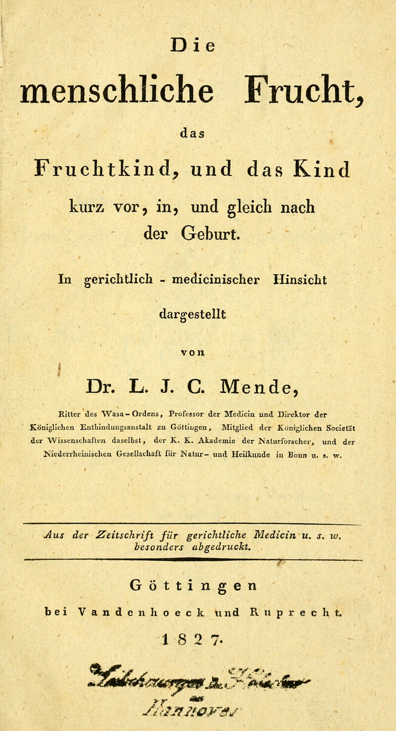 Die menschliche Frucht, das Fruchtkind, und das Rind kurz vor, in, und gleich nach der Geburt. In gerichtlich - medicinischer Hinsicht dargestellt von Dr. L. J. C. Mende, Ritter des Wasa- Ordens, Professor der Medicin und Direktor der Königlichen Entbindungsanstalt zu Göttingen, Mitglied der Königlichen Societät der Wissenschaften daselbst, der K. K. Akademie der Naturforscher, und der Niederrheinischen Gesellschaft für Natur- und Heilkunde in Bonn u. s. w. Aus der Zeitschrift für gerichtliche Medicin u. s. w. besonders abgedruckt. Göttingen bei Vandenhoeck und Ruprecht. 18 2 7-