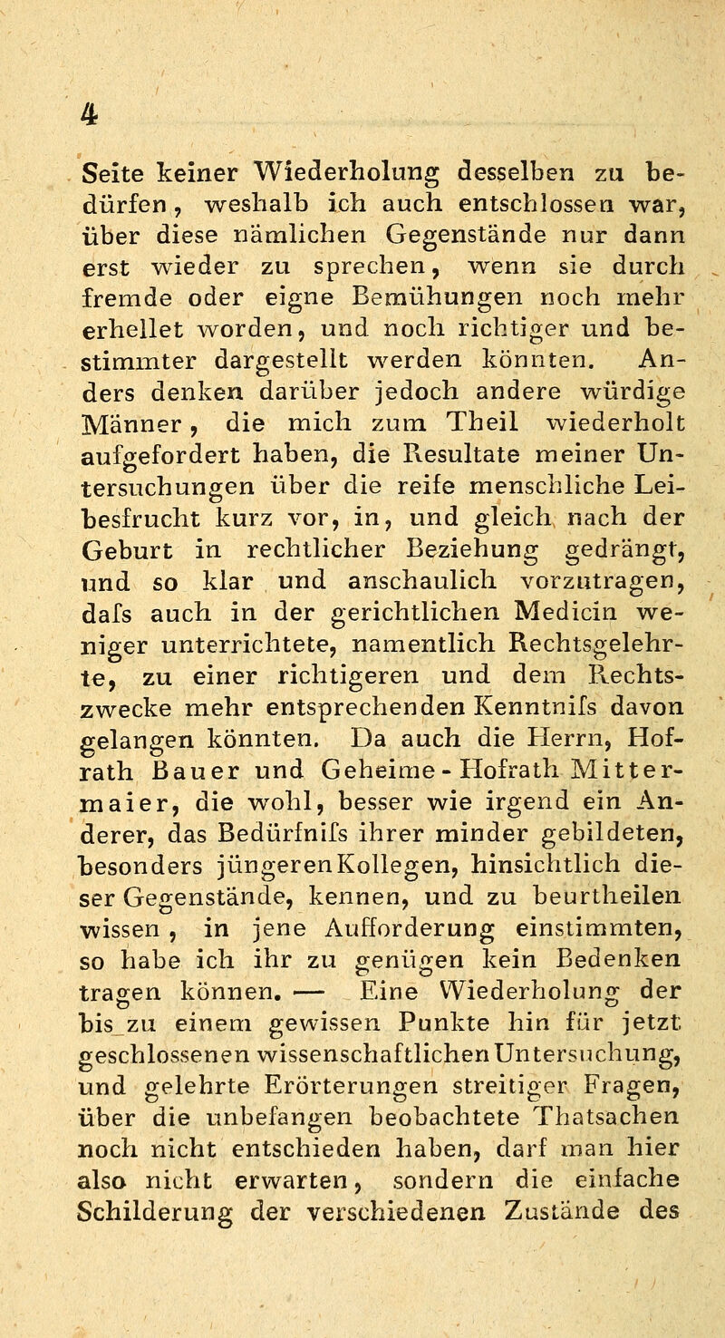 Seite keiner Wiederholung desselben zu be- dürfen , weshalb ich auch entschlossen war, über diese nämlichen Gegenstände nur dann erst wieder zu sprechen , wenn sie durch fremde oder eigne Bemühungen noch mehr erhellet worden, und noch richtiger und be- stimmter dargestellt werden könnten. An- ders denken darüber jedoch andere würdige Männer, die mich zum Theil wiederholt aufgefordert haben, die Resultate meiner Un- tersuchungen über die reife menschliche Lei- besfrucht kurz vor, in, und gleich nach der Geburt in rechtlicher Beziehung gedrängt, und so klar und anschaulich vorzutragen, dafs auch in der gerichtlichen Medicin we- niger unterrichtete, namentlich Rechtsgelehr- te, zu einer richtigeren und dem Rechts- zwecke mehr entsprechenden Kenntnifs davon gelangen könnten. Da auch die Herrn, Hof- rath Bauer und Geheime- Hofrath Mitter- maier, die wohl, besser wie irgend ein An- derer, das Bedürfnifs ihrer minder gebildeten, besonders jüngeren Kollegen, hinsichtlich die- ser Gegenstände, kennen, und zu beurtheilen wissen , in jene Aufforderung einstimmten, so habe ich ihr zu genügen kein Bedenken tragen können. — Eine Wiederholung der bis zu einem gewissen Punkte hin für jetzt geschlossenen wissenschaftlichen Untersuchung, und gelehrte Erörterungen streitiger Fragen, über die unbefangen beobachtete Thatsachen noch nicht entschieden haben, darf man hier also nicht erwarten, sondern die einfache Schilderung der verschiedenen Zustande des