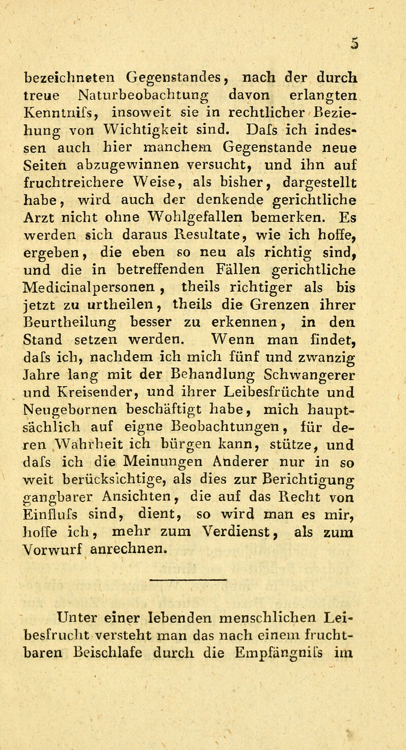 bezeichneten Gegenstandes, nach der durch treue Naturbeobachtung davon erlangten Kenntnifs, insoweit sie in rechtlicher Bezie- hung von Wichtigkeit sind. Dals ich indes- sen auch hier manchem Gegenstande neue Seiten abzugewinnen versucht, und ihn auf fruchtreichere Weise, als bisher, dargestellt habe, wird auch der denkende gerichtliche Arzt nicht ohne Wohlgefallen bemerken. Es werden sich daraus Resultate, wie ich hoffe, ergeben, die eben so neu als richtig sind, und die in betreffenden Fällen gerichtliche Medicinalpersonen , theils richtiger als bis jetzt zu urtheilen, theils die Grenzen ihrer Beurtheilung besser zu erkennen, in den Stand setzen werden. Wenn man findet, dafs ich, nachdem ich mich fünf und zwanzig Jahre lang mit der Behandlung Schwangerer und Kreisender, und ihrer Leibesfrüchte und Neugebornen beschäftigt habe, mich haupt- sächlich auf eigne Beobachtungen, für de- ren Wahrheit ich bürgen kann, stütze, und dafs ich die Meinungen Anderer nur in so weit berücksichtige, als dies zur Berichtigung gangbarer Ansichten, die auf das Recht von Einflufs sind, dient, so wird man es mir, hoffe ich, mehr zum Verdienst, als zum Vorwurf anrechnen. Unter einer lebenden menschlichen Lei- besfrucht versteht man das nach einem frucht- baren Beischlafe durch die EmpfängniLs im