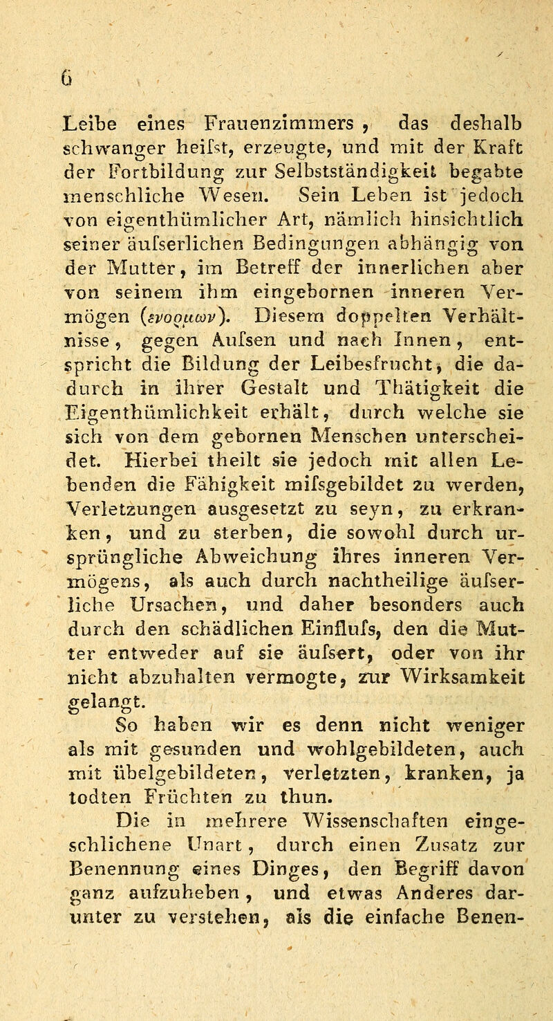 Leibe eines Frauenzimmers , das deshalb schwanger heilst, erzeugte, und mit der Kraft der Fortbildung zur Selbstständigkeit begabte menschliche Wesen. Sein Leben ist jedoch von eigenthümlicher Art, nämlich hinsichtlich seiner äufserlichen Bedingungen abhängig von der Mutter, im Betreff der innerlichen aber von seinem ihm eingebornen inneren Ver- mögen (svooucov). Diesem doppelten Verhält- nisse , gegen Aufsen und nach Innen, ent- spricht die Bildung der Leibesfrucht, die da- durch in ihrer Gestalt und Thätigkeit die Eigenthümlichkeit erhält, durch welche sie sich von dem gebornen Menschen unterschei- det. Hierbei theilt sie jedoch mit allen Le- benden die Fähigkeit mifsgebildet zu werden, Verletzungen ausgesetzt zu seyn, zu erkran- ken, und zu sterben, die sowohl durch ur- sprüngliche Abweichung ihres inneren Ver- mögens, als auch durch nachtheilige aufser- liche Ursachen, und daher besonders auch durch den schädlichen Einflufs, den die Mut- ter entweder auf sie äufsert, oder von ihr nicht abzuhalten vermogte, zur Wirksamkeit gelangt. So haben wir es denn nicht weniger als mit gesunden und wohlgebildeten, auch mit übelgebildeten, verletzten, kranken, ja todten Früchten zu thun. Die in mehrere Wissenschaften einge- schlichene Unart, durch einen Zusatz zur Benennung eines Dinges, den Begriff davon ganz aufzuheben, und etwas Anderes dar- unter zu verstehen j als die einfache Benen-