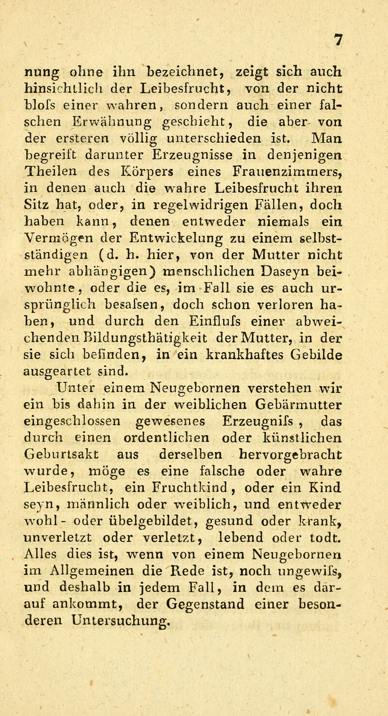 nung ohne ihn bezeichnet, zeigt sich auch hinsichtlich der Leibesfrucht, von der nicht blofs einer wahren, sondern auch einer fal- schen Erwähnung geschieht, die aber von der ersteren völlig unterschieden ist. Man begreift darunter Erzeugnisse in denjenigen Theilen des Körpers eines Frauenzimmers, in denen auch die wahre Leibesfrucht ihren Sitz hat, oder, in regelwidrigen Fallen, doch haben kann, denen entweder niemals ein Vermögen der Entwicklung zu einem selbst- ständigen (d. h. hier, von der Mutter nicht mehr abhängigen) menschlichen Daseyn bei- wohnte, oder die es, im Fall sie es auch ur- sprünglich besafsen, doch schon verloren ha- ben, und durch den Einflufs einer abwei- chenden Bildungsthätigkeit der Mutter, in der sie sich befinden, in ein krankhaftes Gebilde ausgeartet sind. Unter einem Neugebornen verstehen wir ein bis dahin in der weiblichen Gebärmutter eingeschlossen gewesenes Erzeugnifs , das durch einen ordentlichen oder künstlichen Geburtsakt aus derselben hervorgebracht wurde, möge es eine falsche oder wahre Leibesfrucht, ein Fruchtkind , oder ein Kind seyn, männlich oder weiblich, und entweder wohl- oder übelgebildet, gesund oder krank, unverletzt oder verletzt, lebend oder todt. Alles dies ist, wenn von einem Neugebornen im Allgemeinen die Rede ist, noch ungewifs, und deshalb in jedem Fall, in dem es dar- auf ankommt, der Gegenstand einer beson- deren Untersuchung.
