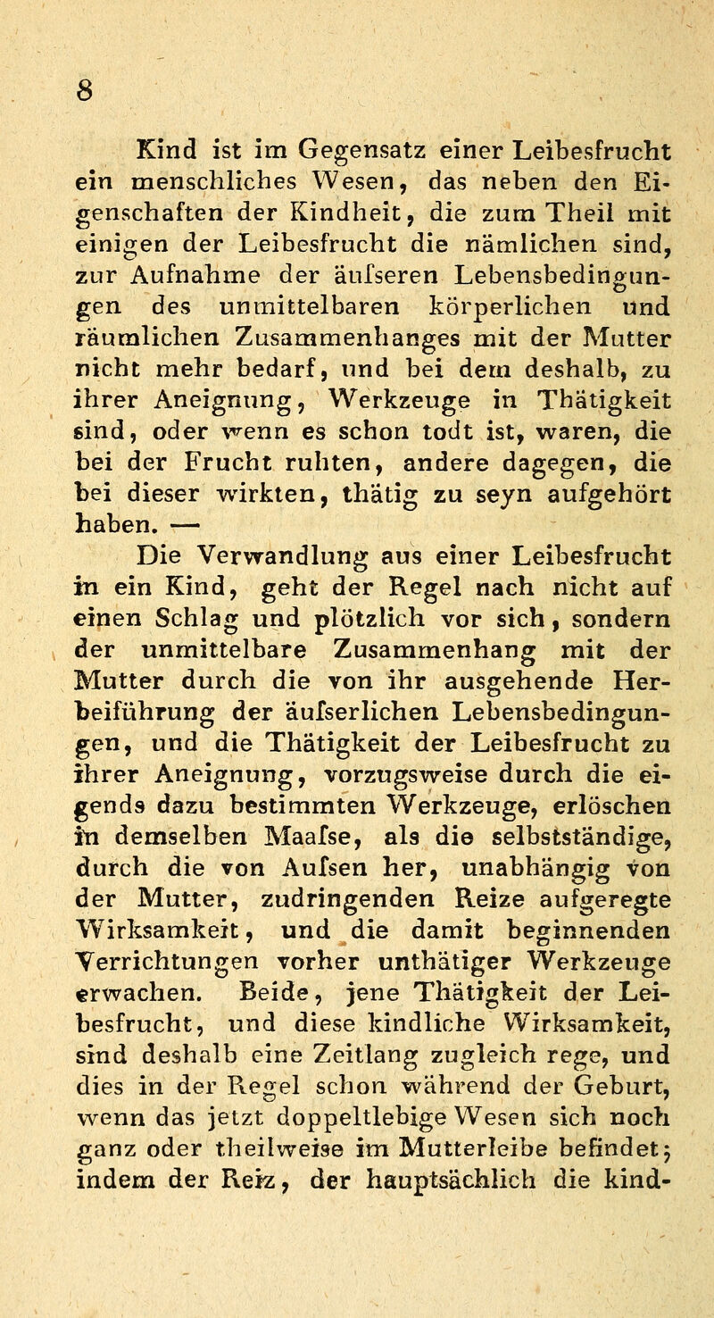 Kind ist im Gegensatz einer Leibesfrucht ein menschliches Wesen, das neben den Ei- genschaften der Kindheit, die zum Theil mit einigen der Leibesfrucht die nämlichen sind, zur Aufnahme der äufseren Lebensbedin&un- gen des unmittelbaren körperlichen und räumlichen Zusammenhanges mit der Mutter nicht mehr bedarf, und bei dem deshalb, zu ihrer Aneignung, Werkzeuge in Thatigkeit sind, oder wenn es schon todt ist, waren, die bei der Frucht ruhten, andere dagegen, die bei dieser wirkten, thätig zu seyn aufgehört haben. — Die Verwandlung aus einer Leibesfrucht in ein Kind, geht der Regel nach nicht auf einen Schlag und plötzlich vor sich, sondern der unmittelbare Zusammenhang mit der Mutter durch die von ihr ausgehende Her- beiführung der äufserlichen Lebensbedingun- gen, und die Thatigkeit der Leibesfrucht zu ihrer Aneignung, vorzugsweise durch die ei- gends dazu bestimmten Werkzeuge, erlöschen lb demselben Maafse, al9 die selbstständige, durch die von Aufsen her, unabhängig von der Mutter, zudringenden Reize aufgeregte Wirksamkeit, und die damit beginnenden Verrichtungen vorher unthätiger Werkzeuge erwachen. Beide, jene Thatigkeit der Lei- besfrucht, und diese kindliche Wirksamkeit, sind deshalb eine Zeitlang zugleich rege, und dies in der Regel schon während der Geburt, wenn das jetzt doppeltlebige Wesen sich noch ganz oder theilweise im Mutterleibe befindet j indem der Reiz, der hauptsächlich die kind-