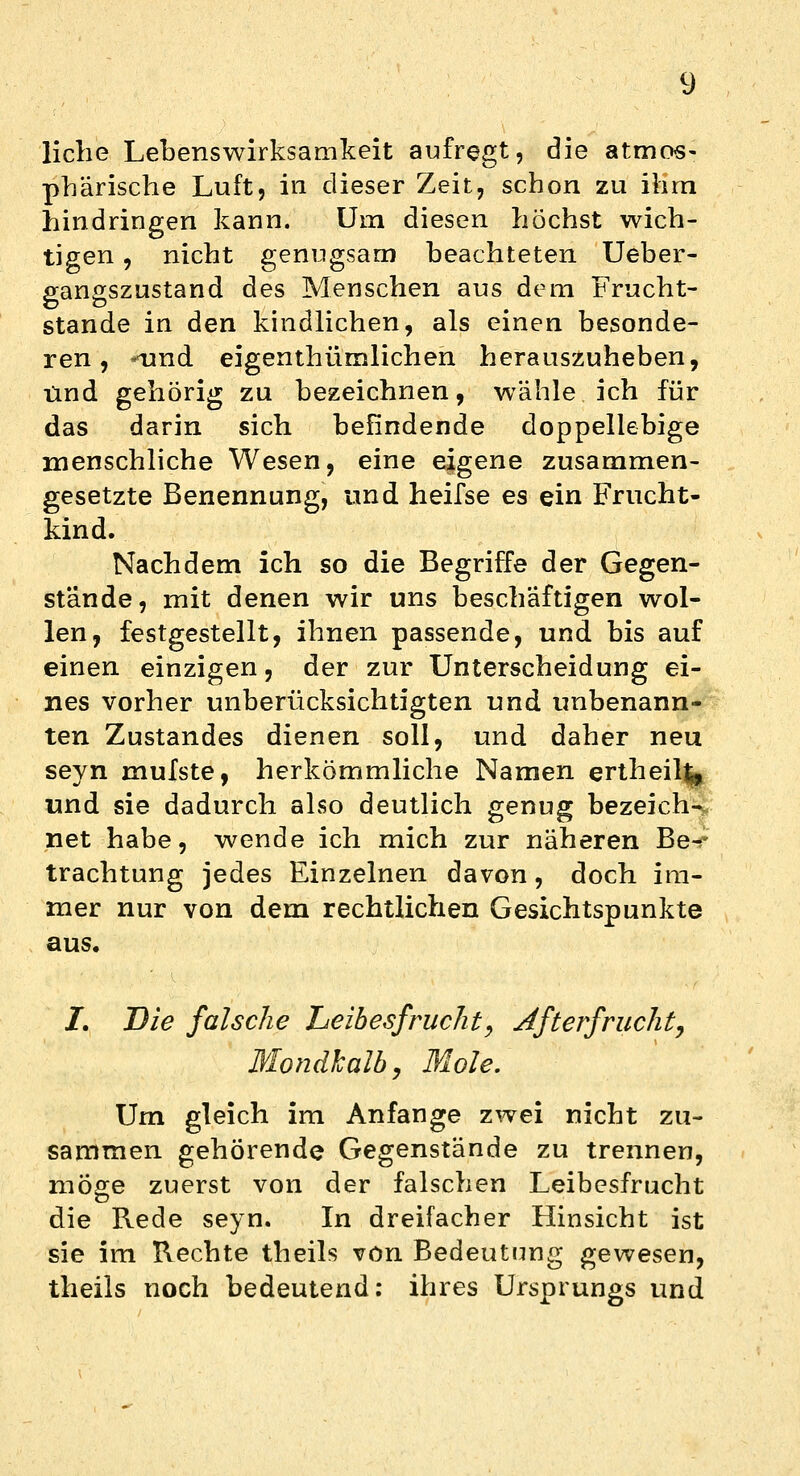 liehe Lebenswirksamkeit aufregt, die atmos- phärische Luft, in dieser Zeit, schon zu ihm hindringen kann. Um diesen höchst wich- tigen , nicht genugsam beachteten Ueber- gangszustand des Menschen aus dem Frucht- stande in den kindlichen, als einen besonde- ren , «und eigenthümlichen herauszuheben, Und gehörig zu bezeichnen, wähle ich für das darin sich befindende doppellebige menschliche Wesen, eine eigene zusammen- gesetzte Benennung, und heifse es ein Frucht- kind. Nachdem ich so die Begriffe der Gegen- stände, mit denen wir uns beschäftigen wol- len, festgestellt, ihnen passende, und bis auf einen einzigen, der zur Unterscheidung ei- nes vorher unberücksichtigten und unbenann- ten Zustandes dienen soll, und daher neu seyn mufste, herkömmliche Namen ertheilfc und sie dadurch also deutlich genug bezeich- net habe, wende ich mich zur näheren Be^ trachtung jedes Einzelnen davon, doch im- mer nur von dem rechtlichen Gesichtspunkte aus. 2*. Die falsche Leibesfrucht, Afterfrucht) Mondkalb, Mole. Um gleich im Anfange zwei nicht zu- sammen gehörende Gegenstände zu trennen, möge zuerst von der falschen Leibesfrucht die Rede seyn. In dreifacher Hinsicht ist sie im Rechte theils von Bedeutung gewesen, theils noch bedeutend: ihres Ursprungs und