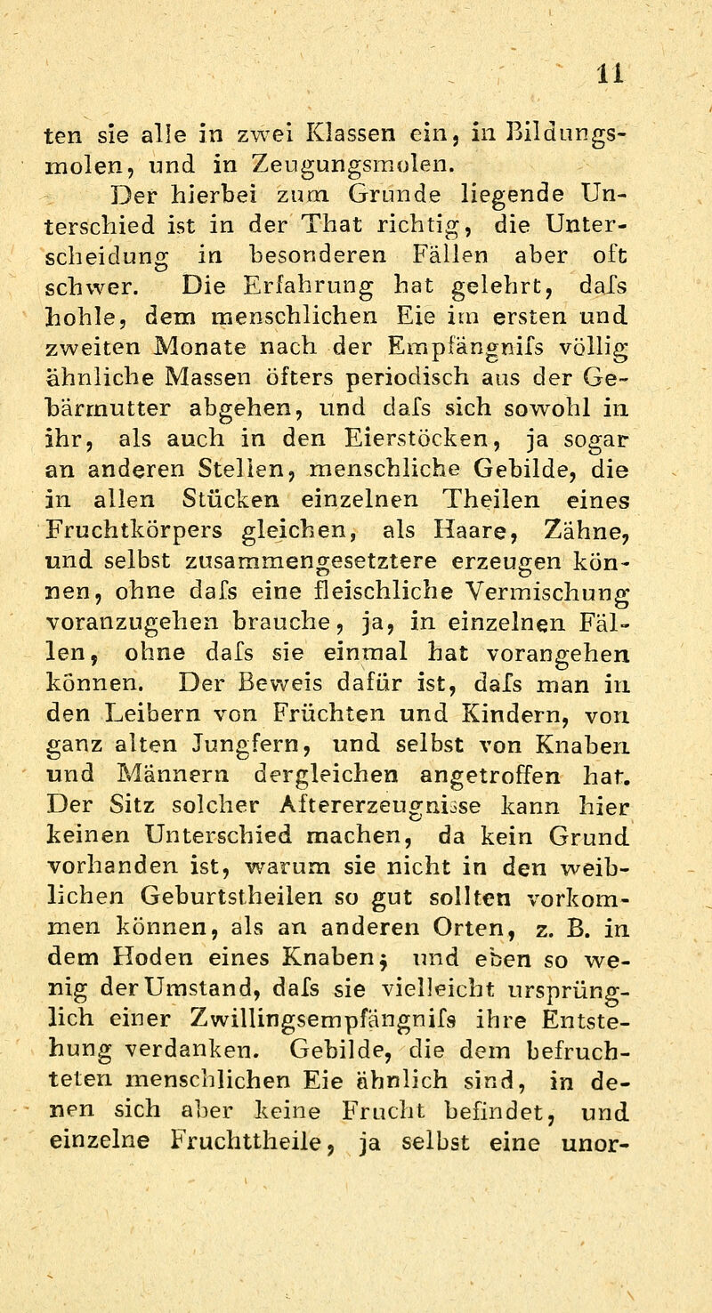 ten sie alle in zwei Klassen ein, in Bildungs- molen, und in Zeugungsmolen. Der hierbei zum Grunde liegende Un- terschied ist in der That richtig, die Unter- scheidung in besonderen Fällen aber oft schwer. Die Erfahrung hat gelehrt, dafs hohle, dem menschlichen Eie im ersten und zweiten Monate nach der Empfangnifs völlig ähnliche Massen öfters periodisch aus der Ge- bärmutter abgehen, und dafs sich sowohl in ihr, als auch in den Eierstöcken, ja sogar an anderen Stellen, menschliche Gebilde, die in allen Stücken einzelnen Theilen eines Fruchtkörpers gleichen, als Haare, Zähne, und selbst zusammengesetztere erzeugen kön- nen, ohne dafs eine fleischliche Vermischung voranzugehen brauche, ja, in einzelnen Fäl- len, ohne dafs sie einmal hat vorangehen können. Der Beweis dafür ist, dafs man in den Leibern von Früchten und Kindern, von ganz alten Jungfern, und selbst von Knaben und Männern dergleichen angetroffen hat. Der Sitz solcher Aftererzeugnisse kann hier keinen Unterschied machen, da kein Grund vorhanden ist, warum sie nicht in den weib- lichen Geburtstheilen so gut sollten vorkom- men können, als an anderen Orten, z. B. in dem Hoden eines Knaben $ und eben so we- nig der Umstand, dafs sie vielleicht ursprüng- lich einer Zwillingsempfängnifs ihre Entste- hung verdanken. Gebilde, die dem befruch- teten menschlichen Eie ähnlich sind, in de- nen sich aber keine Frucht befindet, und einzelne Fruchttheile, ja selbst eine unor-