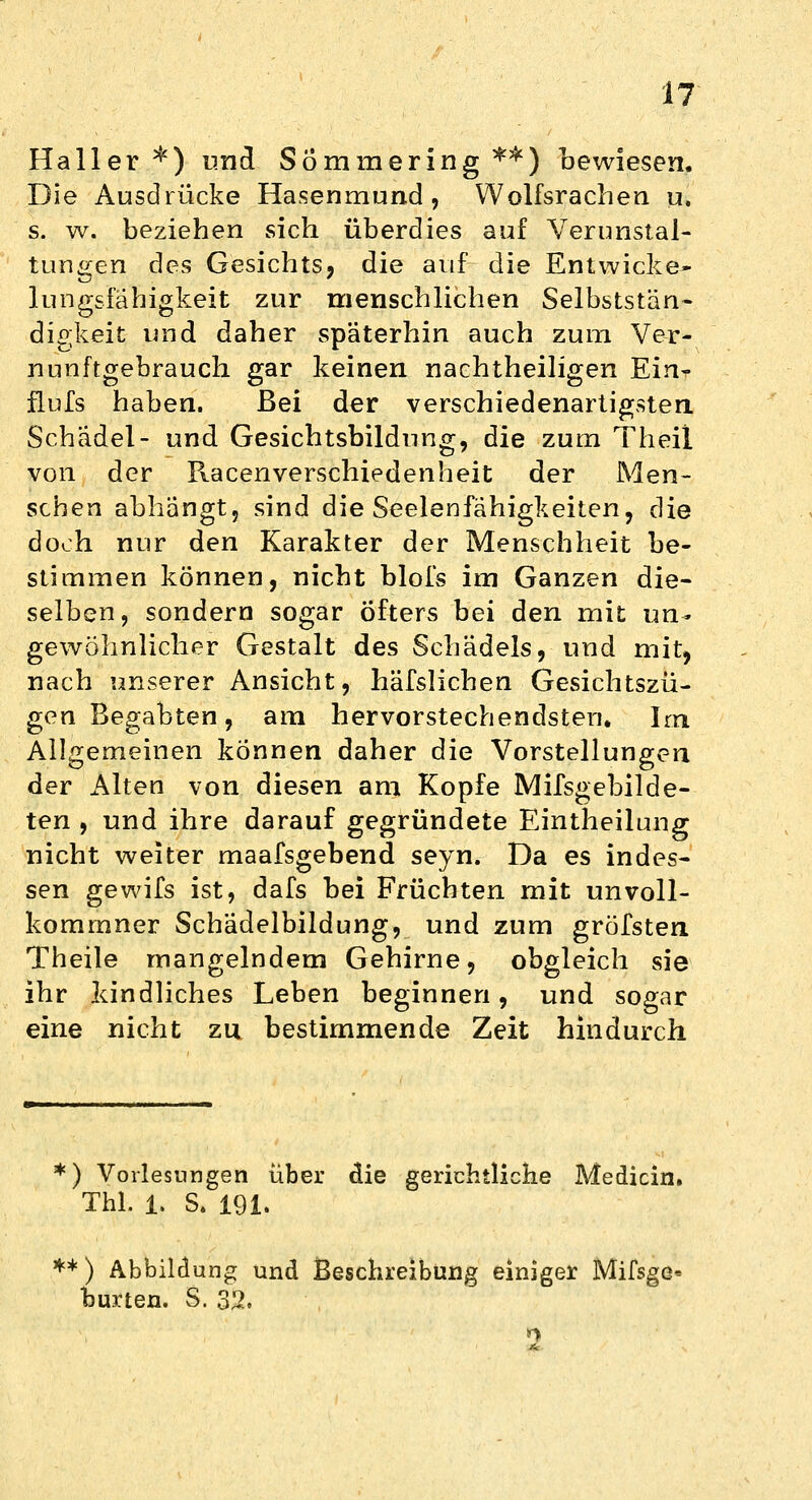 Haller *)■ und Sömmering **) bewiesen. Die Ausdrücke Hasenmund, Wolfsrachen u. s. w. beziehen sich überdies auf Verunstal- tungen des Gesichts, die auf die Entwicke* lungsfähigkeit zur menschlichen Selbststän- digkeit und daher späterhin auch zum Ve-r- nunftgebrauch gar keinen nachtheiligen Ein- flufs haben. Bei der verschiedenartigsten Schädel- und. Gesichtsbildung, die zum Theil von der Racenverschiedenheit der Men- schen abhängt, sind die Seelenfähigkeiten, die doch nur den Karakter der Menschheit be- stimmen können, nicht blofs im Ganzen die- selben, sondern sogar Öfters bei den mit un- gewöhnlicher Gestalt des Schädels, und mit, nach unserer Ansicht, häfslichen Gesichtszü- gen Begabten, am hervorstechendsten. Im Allgemeinen können daher die Vorstellungen der Alten von diesen am Kopfe Mifsgebilde- ten , und ihre darauf gegründete Eintheilung nicht weiter maafsgebend seyn. Da es indes- sen gewifs ist, dafs bei Früchten mit unvoll- kommner Schädelbildung, und zum gröfsten Theile mangelndem Gehirne, obgleich sie ihr kindliches Leben beginnen, und sogar eine nicht zu bestimmende Zeit hindurch *) Vorlesungen über die gerichtliche Medicin. Tbl. 1. S. 191. ** ) Abbildung und Beschreibung einiger Mifsge* burten. S. 3%