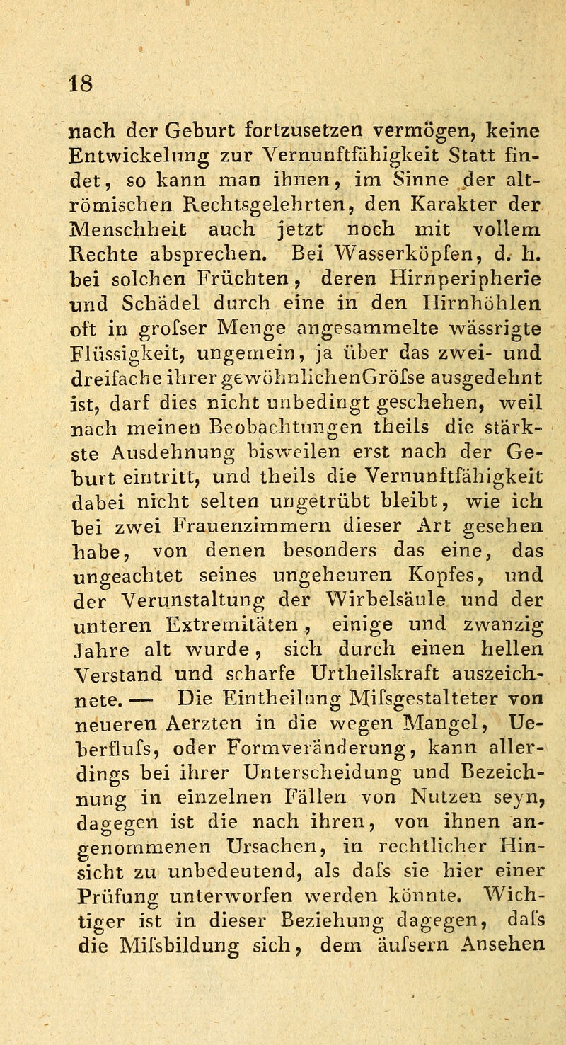 nach der Geburt fortzusetzen vermögen, keine Entwickelung zur Vernunftfähigkeit Statt fin- det, so kann man ihnen, im Sinne der alt- römischen Rechtsgeiehrten, den Karakter der Menschheit auch jetzt noch mit vollem Rechte absprechen. Bei Wasserköpfen, d. h. bei solchen Früchten, deren Hirnperipherie und Schädel durch eine in den Hirnhöhlen oft in grofser Menge angesammelte wässrigte Flüssigkeit, ungemein, ja über das zwei- und dreifache ihrer gewöhnlichenGröfse ausgedehnt ist, darf dies nicht unbedingt geschehen, weil nach meinen Beobachtungen theils die stärk- ste Ausdehnung bisweilen erst nach der Ge- burt eintritt, und theils die Vernunftfähigkeit dabei nicht selten ungetrübt bleibt, wie ich bei zwei Frauenzimmern dieser Art gesehen habe, von denen besonders das eine, das ungeachtet seines ungeheuren Kopfes, und der Verunstaltung der Wirbelsäule und der unteren Extremitäten, einige und zwanzig Jahre alt wurde, sich durch einen hellen Verstand und scharfe Urtheilskraft auszeich- nete. — Die Eintheilung Mifsgestalteter von neueren Aerzten in die wegen Mangel, Ue- berflufs, oder Formveränderung, kann aller- dings bei ihrer Unterscheidung und Bezeich- nung in einzelnen Fällen von Nutzen seyn, dagegen ist die nach ihren, von ihnen an- genommenen Ursachen, in rechtlicher Hin- sicht zu unbedeutend, als dafs sie hier einer Prüfung unterworfen werden könnte. Wich- tiger ist in dieser Beziehung dagegen, dafs die Mifsbildung sich, dem äufsern Ansehen