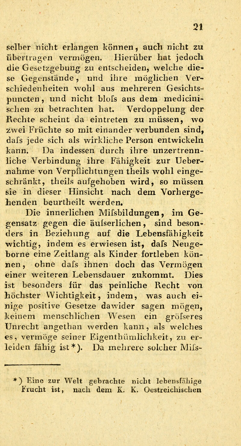 selber nicht erlangen können, auch nicht zu übertragen vermögen. Hierüber hat jedoch die Gesetzgebung zu entscheiden, welche die- se Gegenstände, und ihre möglichen Ver- schiedenheiten wohl aus mehreren Gesichts-* puncten, und nicht blofs aus dem medicini- sehen zu betrachten hat. Verdoppelung der Rechte scheint da eintreten zu müssen, wo zwei Früchte so mit einander verbunden sind, dafs jede sich als wirkliche Person entwickeln, kann. Da indessen durch ihre unzertrenn- liche Verbindung ihre Fähigkeit zur Ueber- nahme von Verpflichtungen theils wohl einge- schränkt, theils aufgehoben wird, so müssen sie in dieser Hinsicht nach dem Vorherge- henden beurtheilt werden. Die innerlichen Mifsbildungen, im Ge- gensatz gegen die aufserlichen, sind beson- ders in Beziehung auf die Lebensfähigkeit wichtig, indem es erwiesen ist, dafs Neuge- borne eine Zeitlang als Kinder fortleben kön- nen, ohne dafs ihnen doch das Vermögen einer weiteren Lebensdauer zukommt. Dies ist besonders für das peinliche Recht von höchster Wichtigkeit, indem, was auch ei- nige positive Gesetze dawider sagen mögen, keinem menschlichen Wesen ein gröfseres Unrecht angethan werden kann, als welches es, vermöge seiner Eigenthümlichkeit, zu er- leiden fähig ist*). Da mehrere solcher Mifs- *) Eine zur Welt gebrachte nicht lebensfähige Frucht ist, nach dem K. K. Oestreichischen