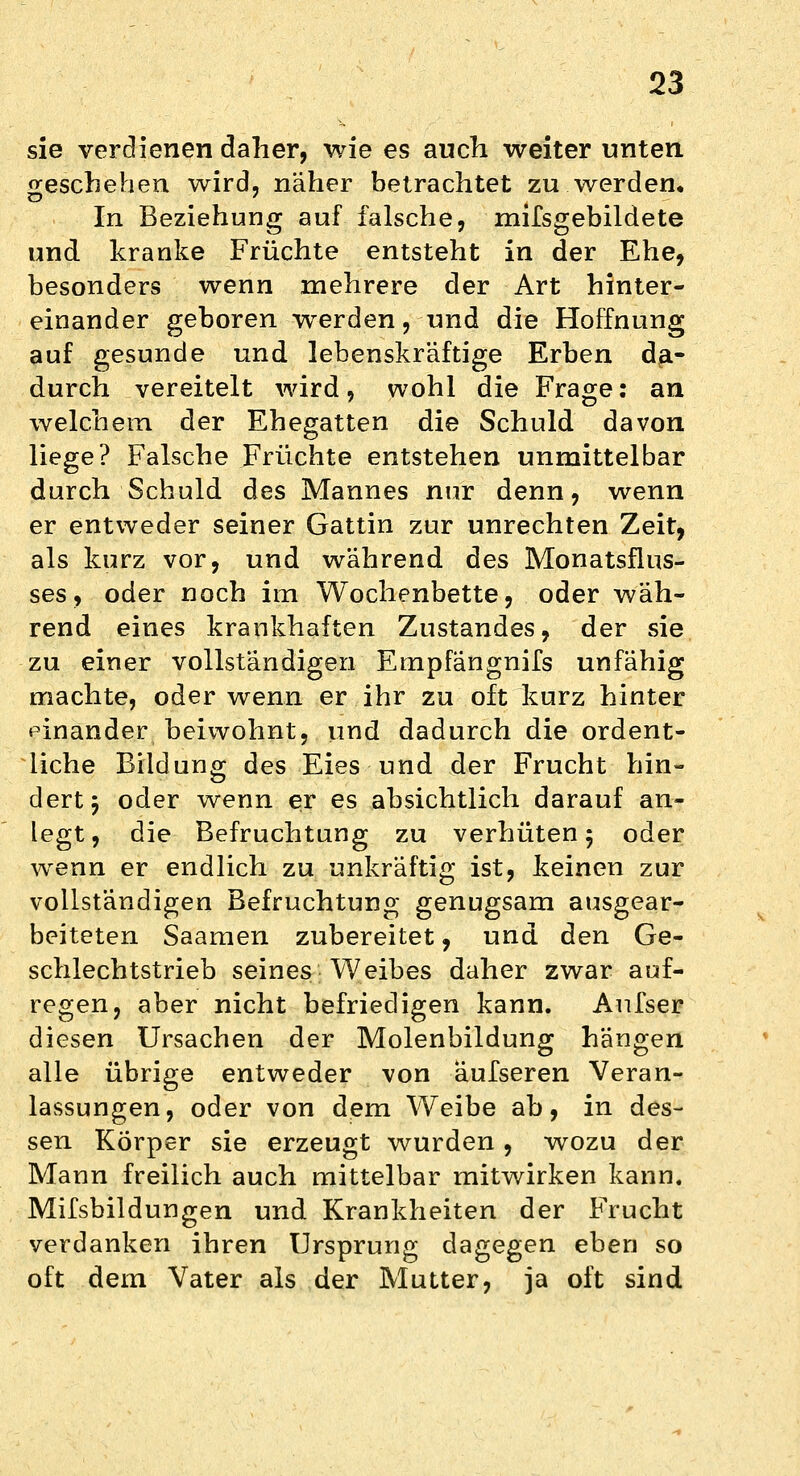 sie verdienen daher, wie es auch weiter unten geschehen wird, näher betrachtet zu werden. In Beziehung auf falsche, mifsgebildete und kranke Früchte entsteht in der Ehe, besonders wenn mehrere der Art hinter- einander geboren werden, und die Hoffnung auf gesunde und lebenskräftige Erben da- durch vereitelt wird, wohl die Frage: an welchem der Ehegatten die Schuld davon liege? Falsche fruchte entstehen unmittelbar durch Schuld des Mannes nur denn, wenn er entweder seiner Gattin zur unrechten Zeit, als kurz vor, und während des Monatsflus- ses, oder noch im Wochenbette, oder wäh- rend eines krankhaften Zustandes, der sie zu einer vollständigen Empfängnifs unfähig machte, oder wenn er ihr zu oft kurz hinter einander beiwohnt, und dadurch die ordent- liche Bildung des Eies und der Frucht hin- dert j oder wenn er es absichtlich darauf an- legt, die Befruchtung zu verhüten 5 oder wenn er endlich zu unkräftig ist, keinen zur vollständigen Befruchtung genugsam ausgear- beiteten Saamen zubereitet, und den Ge- schlechtstrieb seines Weibes daher zwar auf- regen, aber nicht befriedigen kann. Anfser diesen Ursachen der Molenbildung hängen alle übrige entweder von äufseren Veran- lassungen, oder von dem Weibe ab, in des- sen Körper sie erzeugt wurden , wozu der Mann freilich auch mittelbar mitwirken kann. Mifsbildungen und Krankheiten der Frucht verdanken ihren Ursprung dagegen eben so oft dem Vater als der Mutter, ja oft sind