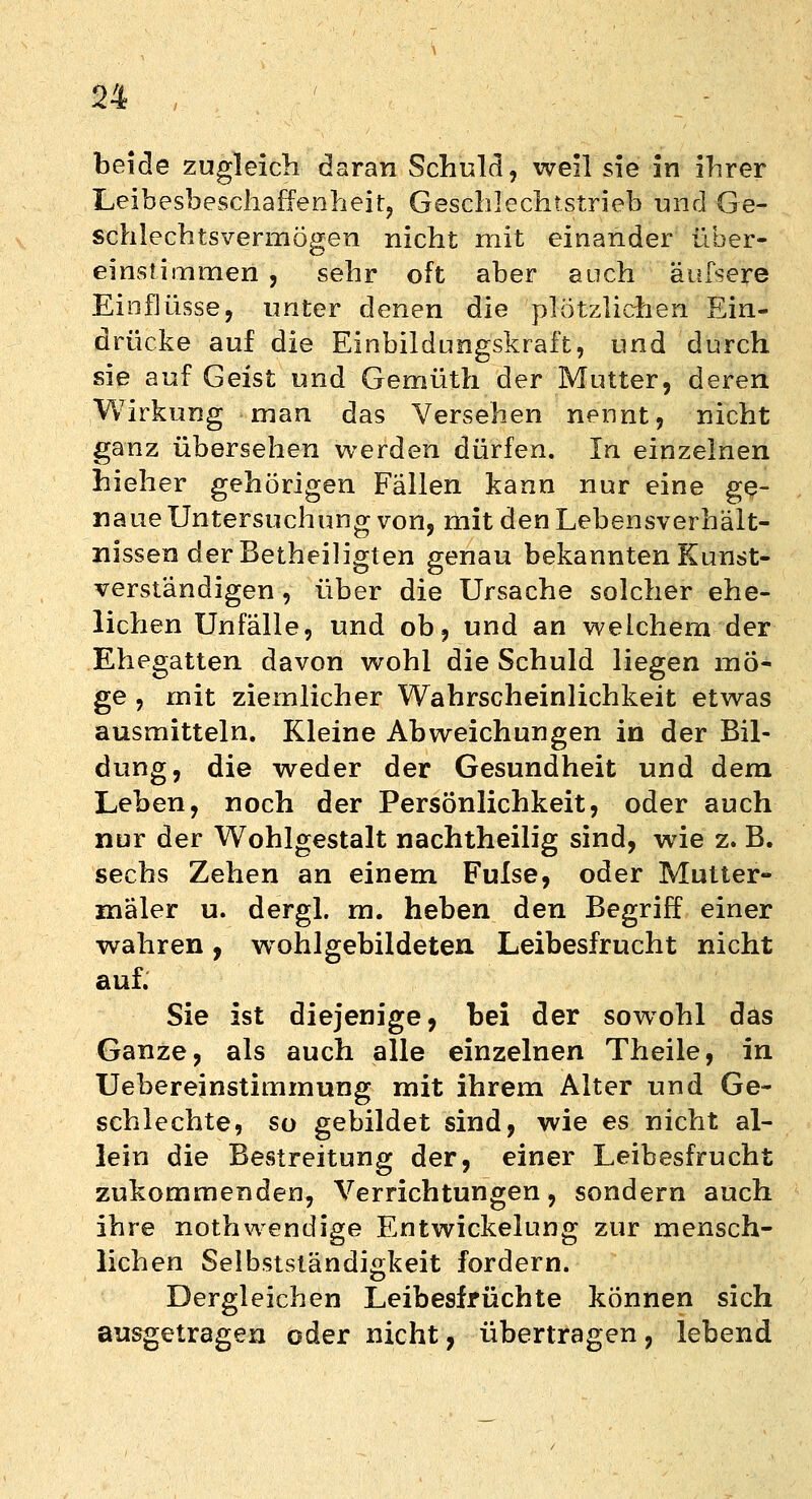 beide zugleich daran Schuld, well sie in ihrer Leibesbeschaffenheit, Geschlechtstrieb und Ge- schlechtsvermögen nicht mit einander über- einstimmen , sehr oft aber auch äufsere Einflüsse, unter denen die plötzlichen Ein- drücke auf die Einbildungskraft, und durch sie auf Geist und Gemüth der Mutter, deren Wirkung man das Versehen nennt, nicht ganz übersehen werden dürfen. In einzelnen hieher gehörigen Fällen kann nur eine ge- naue Untersuchung von, mit den Lebensverhält- nissen der Betheiligten genau bekannten Kunst- verständigen , über die Ursache solcher ehe- lichen Unfälle, und ob, und an welchem der Ehegatten davon wohl die Schuld liegen mö- ge , mit ziemlicher Wahrscheinlichkeit etwas ausmitteln. Kleine Abweichungen in der Bil- dung, die weder der Gesundheit und dem Leben, noch der Persönlichkeit, oder auch nur der Wohlgestalt nachtheilig sind, wie z. B. sechs Zehen an einem Fulse, oder Mutter- maler u. dergl. m. heben den Begriff einer wahren, wrohlgebildeten Leibesfrucht nicht auf. Sie ist diejenige, bei der sowohl das Ganze, als auch alle einzelnen Theile, in Uebereinstimmung mit ihrem Alter und Ge- schlechte, so gebildet sind, wie es nicht al- lein die Bestreitung der, einer Leibesfrucht zukommenden, Verrichtungen, sondern auch ihre nothwendige Entwickelung zur mensch- lichen Selbstständigkeit fordern. Dergleichen Leibesfrüchte können sich ausgetragen oder nicht, übertragen, lebend
