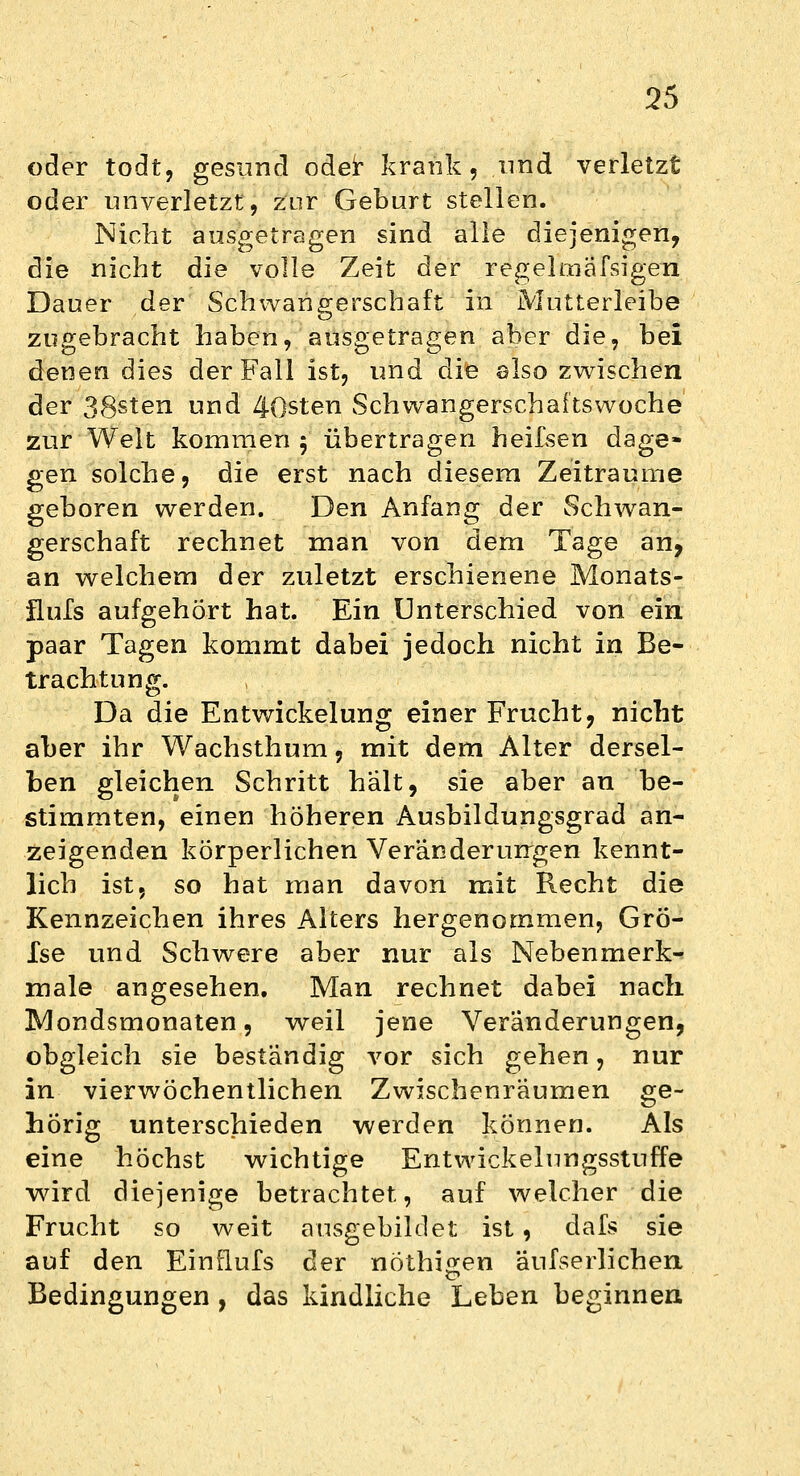 oder todt, gesund oder krank, und verletzt oder unverletzt, zur Geburt stellen. Nicht ausgetragen sind alle diejenigen, die nicht die volle Zeit der regelmafsigen Dauer der Schwangerschaft in Mutterleibe zugebracht haben, ausgetragen aber die, bei denen dies der Fall ist, und die also zwischen der 38s*en und 40sten Schwangerschaftswoche zur Welt kommen 5 übertragen heifsen dage- gen solche, die erst nach diesem Zeiträume geboren werden. Den Anfang der Schwan- gerschaft rechnet man von dem Tage an, an welchem der zuletzt erschienene Monats- flurs aufgehört hat. Ein Unterschied von ein paar Tagen kommt dabei jedoch nicht in Be- trachtung. Da die Entwickelung einer Frucht, nicht aber ihr Wachsthum, mit dem Alter dersel- ben gleichen Schritt halt, sie aber an be- stimmten, einen höheren Ausbildungsgrad an- zeigenden körperlichen Veränderungen kennt- lich ist, so hat man davon mit Recht die Kennzeichen ihres Alters hergenommen, GrÖ- fse und Schwere aber nur als Nebenmerk- male angesehen. Man rechnet dabei nach Mondsmonaten, weil jene Veränderungen, obgleich sie beständig vor sich gehen, nur in vierwöchentlichen Zwischenräumen ge- hörig unterschieden werden können. Als eine höchst wichtige Entwickelungsstuffe wird diejenige betrachtet, auf welcher die Frucht so weit ausgebildet ist, dafs sie auf den Einflufs der nöthigen äufserlichen Bedingungen , das kindliche Leben beginnen