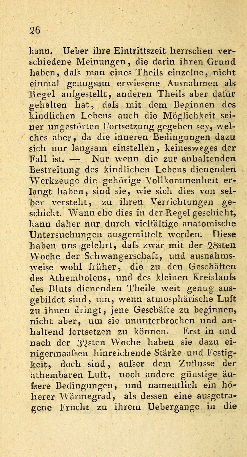 kann. Ueber ihre Eintrittszeit herrschen ver- schiedene Meinungen, die darin ihren Grund haben, dafs man eines Theils einzelne, nicht einmal genugsam erwiesene Ausnahmen als Regel aufgestellt, anderen Theils aber dafür gehalten hat, dafs mit dem Beginnen des kindlichen Lebens auch die Möglichkeit sei- ner ungestörten Fortsetzung gegeben sey, wel- ches aber, da die inneren Bedingungen dazu sich nur langsam einstellen, keinesweges der Fall ist. — Nur wenn die zur anhaltenden Bestreitung des kindlichen Lebens dienenden Werkzeuge die gehörige Vollkommenheit er- langt haben, sind sie, wie sich dies von sel- ber versteht, zu ihren Verrichtungen ge- schickt. Wann ehe dies in der Regel geschieht, kann daher nur durch vielfältige anatomische Untersuchungen ausgemittelt werden. Diese haben uns gelehrt, dafs zwar mit der 28sten Woche der Schwangerschaft, und ausnahms- weise wohl früher, die zu den Geschäften des Athemholens, und des kleinen Kreislaufs des Bluts dienenden Theile weit genug aus- gebildet sind, um, wenn atmosphärische Luft zu ihnen dringt, jene Geschäfte zu beginnen, nicht aber, um sie ununterbrochen und an- haltend fortsetzen zu können. Erst in und nach der 32sten Woche haben sie dazu ei- nigermaafsen hinreichende Stärke und Festig- keit, doch sind, aufser dem Zuflüsse der athembaren Luft, noch andere günstige au- fsere Bedingungen, und namentlich ein hö- herer Wärmegrad, als dessen eine ausgetra- gene Frucht zu ihrem Uebergange in die