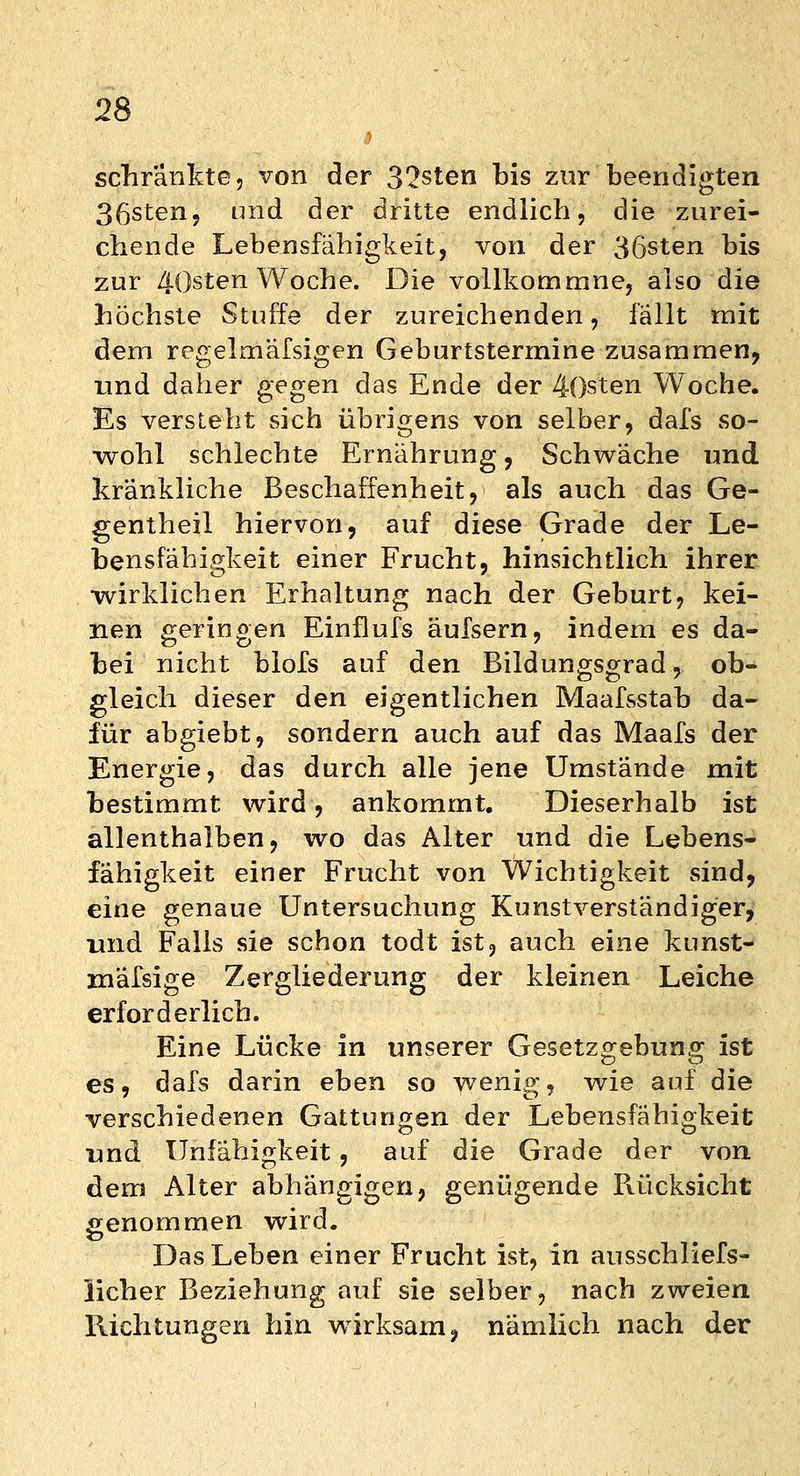 schränkte, von der 32sten bis zur beendigten 36sten, imd der dritte endlich, die zurei- chende Lebensfähigkeit, von der 36sten bis zur 4()sten Woche. Die vollkommne, also die höchste Stuffe der zureichenden, fällt mit dem regelmäfsigen Geburtstermine zusammen, und daher gegen das Ende der 4()sten Woche. Es versteht sich übrigens von selber, dafs so- wohl schlechte Ernährung, Schwäche und kränkliche Beschaffenheit, als auch das Ge- gentheil hiervon, auf diese Grade der Le- bensfähigkeit einer Frucht, hinsichtlich ihrer wirklichen Erhaltung nach der Geburt, kei- nen geringen Einflufs äufsern, indem es da- bei nicht blofs auf den Bildungsgrad, ob- gleich dieser den eigentlichen Maafsstab da- für abgiebt, sondern auch auf das Maafs der Energie, das durch alle jene Umstände mit bestimmt wird, ankommt. Dieserhalb ist allenthalben, wo das Alter und die Lebens- fähigkeit einer Frucht von Wichtigkeit sind, eine genaue Untersuchung Kunstverständiger, und Falls sie schon todt ist, auch eine kunst- mafsige Zergliederung der kleinen Leiche erforderlich. Eine Lücke in unserer Gesetzgebung ist es, dafs darin eben so wenig, wie auf die verschiedenen Gattungen der Lebensfähigkeit und Unfähigkeit, auf die Grade der von dem Alter abhängigen, genügende Rücksicht genommen wird. Das Leben einer Frucht ist, in ausschliefst lieber Beziehung auf sie selber, nach zweien Richtungen hin wirksam, nämlich nach der