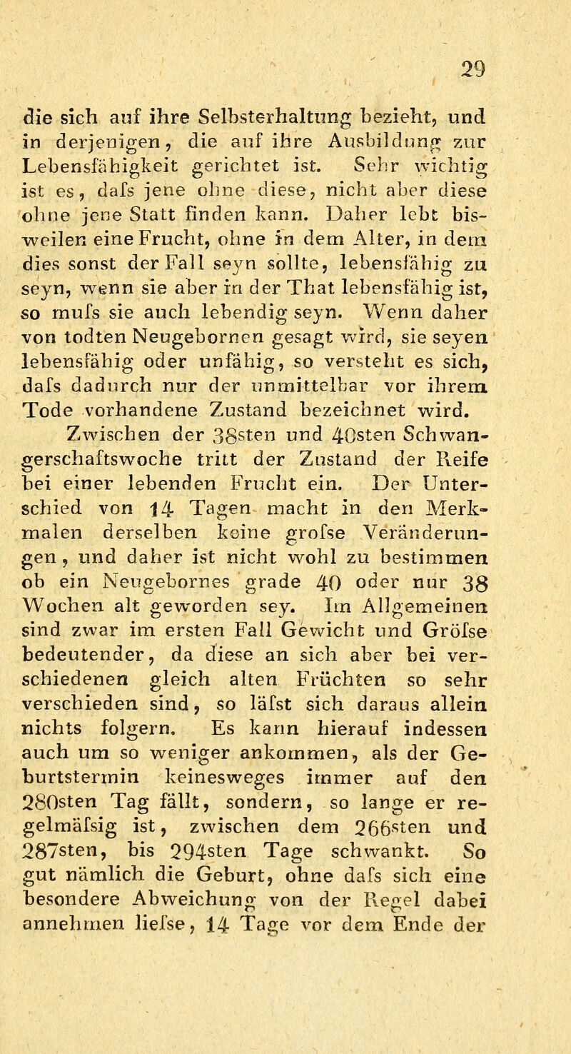 die sich auf ihre Selbsterhaltung bezieht, und in derjenigen, die auf ihre Ausbildung zur Lebensfähigkeit gerichtet ist. Sehr wichtig ist es, dafs jene ohne diese, nicht aber diese ohne jene Statt finden kann. Daher lebt bis- weilen eine Frucht, ohne in dem Alter, in dein dies sonst der Fall seyn sollte, lebensfähig zu seyn, wenn sie aber in der That lebensfähig ist, so mufs sie auch lebendig seyn. Wenn daher von todten Neugebornen gesagt wird, sie seyen lebensfähig oder unfähig, so versteht es sich, dafs dadurch nur der unmittelbar vor ihrem Tode vorhandene Zustand bezeichnet wird. Zwischen der 38sten und 40sten Schwan- gerschaftswoche tritt der Zustand der Pveife bei einer lebenden Frucht ein. Der Unter- schied von |4 Tagen macht in den Merk- malen derselben keine grofse Veränderun- gen , und daher ist nicht wohl zu bestimmen ob ein Neugebornes grade 40 oder nur 38 Wochen alt geworden sey. Im Allgemeinen sind zwar im ersten Fall Gewicht und Gröfse bedeutender, da diese an sich aber bei ver- schiedenen gleich alten Früchten so sehr verschieden sind, so läfst sich daraus allein nichts folgern. Es kann hierauf indessen auch um so weniger ankommen, als der Ge- burtstermin keinesweges immer auf den 280sten Tag fällt, sondern, so lange er re- gelmäfsig ist, zwischen dem 266sten und 287sten, bis 294sten Tage schwankt. So gut nämlich die Geburt, ohne dafs sich eine besondere Abweichung von der Hegel dabei annehmen liefse, 14 Tage vor dem Ende der