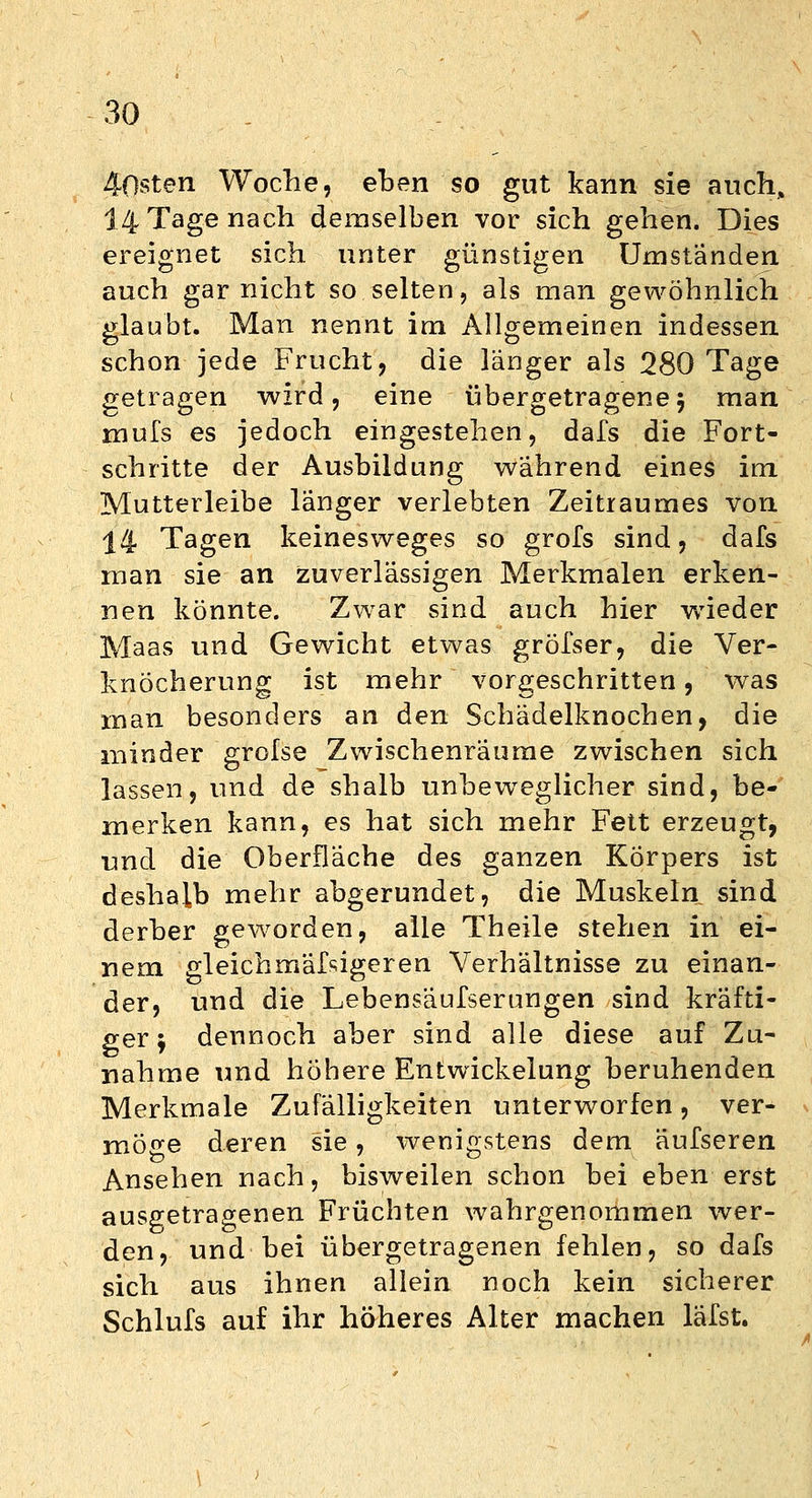 Q 40sten Woche, eben so gut kann sie auch, 14 Tage nach demselben vor sich gehen. Dies ereignet sich unter günstigen Umständen auch gar nicht so selten, als man gewöhnlich glaubt. Man nennt im Allgemeinen indessen schon jede Frucht, die länger als 280 Tage getragen wird, eine übergetragene 5 man mufs es jedoch eingestehen, dafs die Fort- schritte der Ausbildung während eines im Mutterleibe länger verlebten Zeitraumes von 14 Tagen keinesweges so grofs sind, dafs man sie an zuverlässigen Merkmalen erken- nen könnte. Zwar sind auch hier wieder Maas und Gewicht etwas gröfser, die Ver- knöcherung ist mehr vorgeschritten, was man besonders an den Schädelknochen, die minder grolse Zwischenräume zwischen sich lassen, und de shalb unbeweglicher sind, be- merken kann, es hat sich mehr Fett erzeugt, und die Oberfläche des ganzen Körpers ist deshalb mehr abgerundet, die Muskeln sind derber geworden, alle Theile stehen in ei- nem gleichmäßigeren Verhältnisse zu einan- der, und die Lebensäufserungen sind kräfti- ger j dennoch aber sind alle diese auf Zu- nahme und höhere Entwickelung beruhenden Merkmale Zufälligkeiten unterworfen, ver- möge deren sie, wenigstens dem äufseren Ansehen nach, bisweilen schon bei eben erst ausgetragenen Früchten wahrgenommen wer- den, und bei übergetragenen fehlen, so dafs sich aus ihnen allein noch kein sicherer Schlufs auf ihr höheres Alter machen läfst.