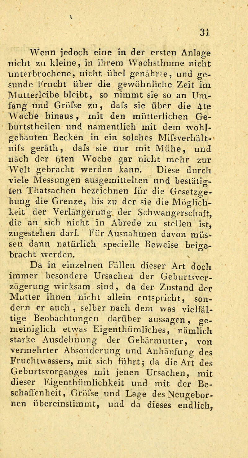 3 Wenn jedoch eine in der ersten Anlage nicht zu kleine, in ihrem Wachsthurne nicht unterbrochene, nicht übel genährte, und ge- sunde Frucht über die gewöhnliche Zeit im Mutterleibe bleibt, so nimmt sie so an Um- fang und Gröfse zu, dafs sie über die 4fe Woche hinaus , mit den mütterlichen Ge- burtstheilen und namentlich mit dem wohl- gebauten Becken in ein solches Mifsverhalt-- nifs geräth, dafs sie nur mit Mühe, und nach der 6ten Woche gar nicht mehr zur Welt gebracht werden kann. Diese durch viele Messungen ausgemittelten und bestätig- ten Thatsachen bezeichnen für die Gesetzge- bung die Grenze, bis zu der sie die Möglich- keit der Verlängerung der Schwangerschaft, die an sich nicht in Abrede zu stellen ist, zugestehen darf. Für Ausnahmen davon müs- sen dann natürlich specielle Beweise beige- bracht werden. x Da in einzelnen Fallen dieser Art doch immer besondere Ursachen der Geburtsver- zögerung wirksam sind, da der Zustand der Mutter ihnen nicht allein entspricht, son- dern er auch , selber nach dem was vielfäl- tige Beobachtungen darüber aussagen, ge- meiniglich etwas Eigentümliches, nämlich starke Ausdehnung der Gebärmutter, von vermehrter Absonderung und Anhäufung des Fruchtwassers, mit sich führt 5 da die Art des Geburtsvorganges mit jenen Ursachen, mit dieser Eigenthümlichkeit und mit der Be- schaffenheit, Gröfse und Lage des Neuo-ebor- nen übereinstimmt, und da dieses endlich,