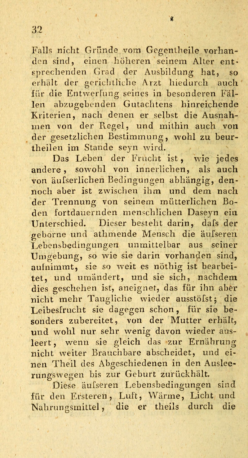 Falls nicht Gründe vom Gcgentheile vorhan- den sind, einen höheren seinem Alter ent- sprechenden Grad der Ausbildung hat, so erhält der gerichtliche Arzt hiedurch auch für die Entwerfung seines in besonderen Fäl- len abzugebenden Gutachtens hinreichende Kriterien, nach denen er selbst die Ausnah- men von der Regel, und mithin auch von der gesetzlichen Bestimmung, wohl zu beur- theilen im Stande seyn wird. Das Leben der Frucht ist, wie jedes andere, sowohl von innerlichen, als auch von äufserlichen Bedingungen abhängig, den- noch aber ist zwischen ihm und dem nach der Trennung von seinem mütterlichen Bo- den fortdauernden menschlichen Daseyn ein Unterschied. Dieser besteht darin, dafs der geborne und athmende Mensch die äufseren Lebensbedingungen unmittelbar aus seiner Umgebung, so wie sie darin vorhanden sind, aufnimmt, sie so weit es nöthig ist bearbei- tet, und umändert, und sie sich, nachdem dies geschehen ist, aneignet, das für ihn aber nicht mehr Taugliche wieder ausstöfstj die Leibesfrucht sie dagegen schon, für sie be- sonders zubereitet, von der Mutter erhält, und wohl nur sehr wenig davon wieder aus- leert, wenn sie gleich das zur Ernährung nicht weiter Brauchbare abscheidet, und ei- nen Theil des Abgeschiedenen in den Auslee- rungswegen bis zur Geburt zurückhält. Diese äufseren Lebensbedingungen sind für den Ersteren ? Luft, Wärme, Licht und Nahrungsmittel, die er theils durch die