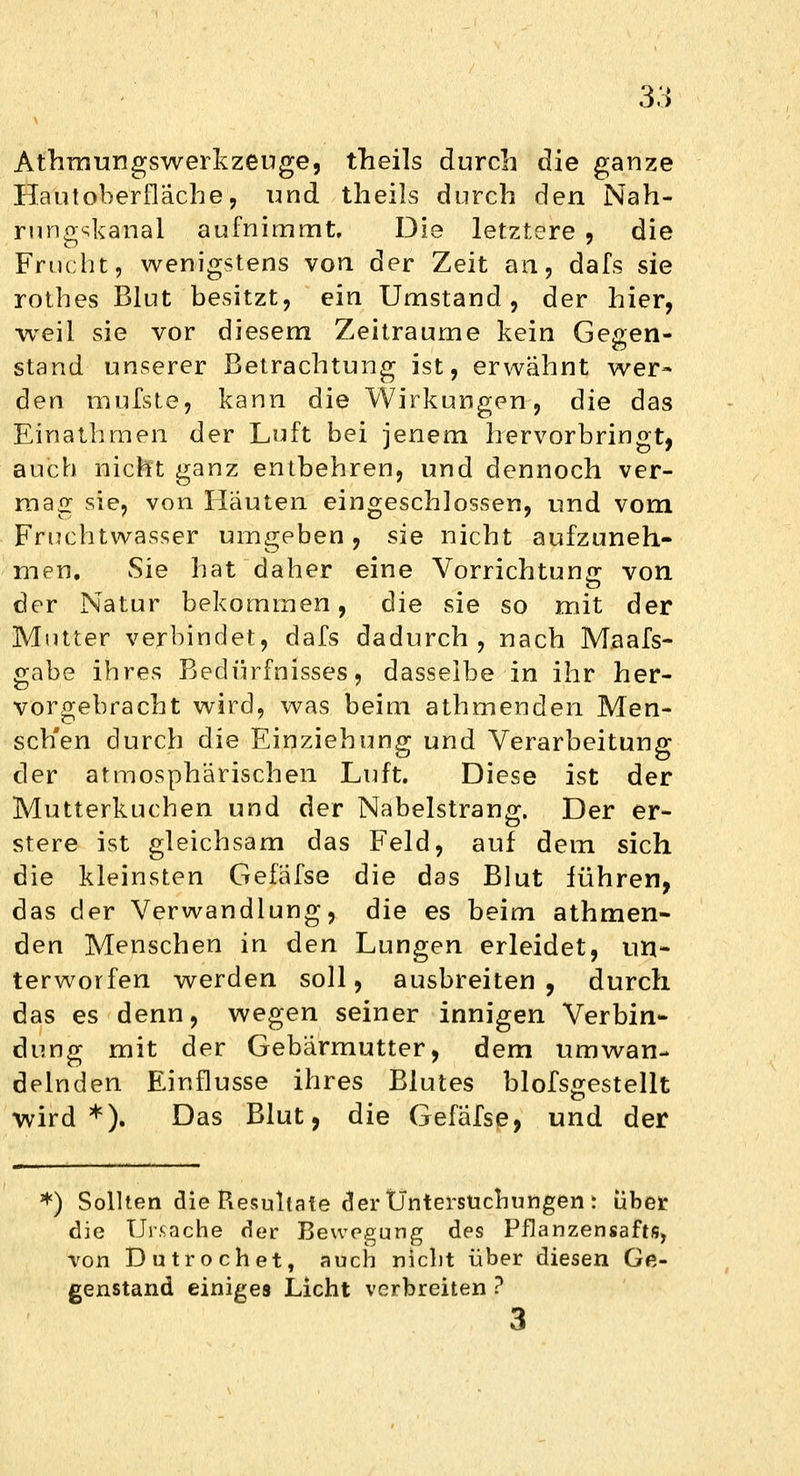 Athraungswerkzeuge, theils durch die ganze Hautoberfläche, und theils durch den Nah- rnngskanal aufnimmt. Die letztere , die Frucht, wenigstens von der Zeit an, dafs sie rothes Blut besitzt, ein Umstand, der hier, weil sie vor diesem Zeiträume kein Gegen- stand unserer Betrachtung ist, erwähnt wer- den mufste, kann die Wirkungen, die das Einathmen der Luft bei jenem hervorbringt, auch nicht ganz entbehren, und dennoch ver- mag sie, von Hauten eingeschlossen, und vom Fruchtwasser umgeben, sie nicht aufzuneh- men. Sie hat daher eine Vorrichtung von der Natur bekommen, die sie so mit der Mutter verbindet, dafs dadurch , nach Maafs- gabe ihres Bedürfnisses, dasselbe in ihr her- vorgebracht wird, was beim athmenden Men- sch'en durch die Einziehung und Verarbeitung der atmosphärischen Luft. Diese ist der Mutterkuchen und der Nabelstrang. Der er- stere ist gleichsam das Feld, auf dem sich die kleinsten Gefafse die das Blut führen, das der Verwandlung, die es beim athmen- den Menschen in den Lungen erleidet, un- terworfen werden soll, ausbreiten, durch das es denn, wegen seiner innigen Verbin- dung mit der Gebärmutter, dem umwan- delnden Einflüsse ihres Blutes blofsgestellt wird*). Das Blut, die Gefafse, und der *) Sollten die Resultate der Untersuchungen: über die Ursache der Bewegung des Pflanzensafts, von Dutrochet, auch nicht über diesen Ge- genstand einiges Licht verbreiten ? 3