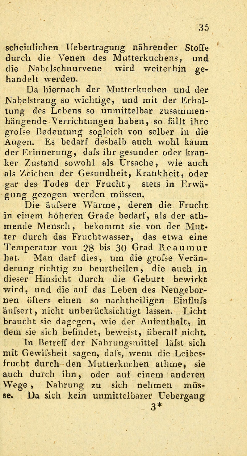 scheinlichen Uebertragung nährender Stoffe durch die Yenen des Mutterkuchens, und die Nabelschnurvene wird weiterhin ge- handelt werden. Da hiernach der Mutterkuchen und der Nabelstrang so wichtige, und mit der Erhal- tung des Lebens so unmittelbar zusammen- hängende Verrichtungen haben, so fällt ihre grofse Bedeutung sogleich von selber in die Augen. Es bedarf deshalb auch wohl kaum der Erinnerung, dafs ihr gesunder oder kran- ker Zustand sowohl als Ursache, wie auch als Zeichen der Gesundheit, Krankheit, oder gar des Todes der Frucht, stets in Erwä- gung gezogen werden müssen. Die äufsere Wärme, deren die Frucht in einem höheren Grade bedarf, als der ath- mende Mensch, bekommt sie von der Mut- ter durch das Fruchtwasser, das etwa eine Temperatur von 28 bis 30 Grad Reaumur hat. Man darf dies, um die grofse Verän- derung richtig zu beurtheilen, die auch in dieser Hinsicht durch die Geburt bewirkt wird, und die auf das Leben des Netigebor- nen öfters einen so nachtheiligen Einflufs äufsert, nicht unberücksichtigt lassen. Licht braucht sie dagegen, wie der Aufenthalt, in dem sie sich befindet, beweist, überall nicht. In Betreff der Nahrungsmittel lafst sich mit Gewifsheit sagen, dafs, wenn die Leibes- frucht durch den Mutterkuchen athme, sie auch durch ihn, oder auf einem anderen Wege , Nahrung zu sich nehmen müs- se. Da sich kein unmittelbarer Uebergang 3*