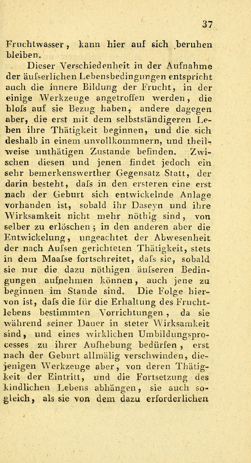 Fruchtwasser , kann hier auf sich beruhen bleiben. Dieser Verschiedenheit in der Aufnahme der äufserlichen Lebensbedingungen entspricht auch die innere Bildung der Frucht, in der einige Werkzeuge angetroffen werden, die blofs auf sie Bezug haben, andere dagegen aber, die erst mit dem selbstständigeren Le- ben ihre Thätigkeit beginnen, und die sich deshalb in einem unvollkommnern, und theil- weise unthätigen Zustande befinden. Zwi- schen diesen und jenen findet jedoch ein sehr bemerkenswerther Gegensatz Statt, der darin besteht, dafs in den ersteren eine erst nach der Geburt sich entwickelnde Anlage vorhanden ist, sobald ihr Daseyn und ihre Wirksamkeit nicht mehr nöthig sind, von selber zu erlöschen j in den anderen aber die EntwTickelung, ungeachtet der Abwesenheit der nach Aufsen gerichteten Thätigkeit, stets in dem Maafse fortschreitet, dafs sie, sobald sie nur die dazu nöthigen äufseren Bedin- gungen aufnehmen können, auch jene zu beginnen im Stande sind. Die Folge hier- von ist, dafs die für die Erhaltung des Frucht- lebens bestimmten Vorrichtungen , da sie während seiner Dauer in steter Wirksamkeit sind, und eines wirklichen Umbildungspro- cesses zu ihrer Aufhebung bedürfen , erst nach der Geburt allmälig verschwinden, die- jenigen Werkzeuge aber, von deren Thätig- keit der Eintritt, und die Fortsetzung des kindlichen Lebens abhängen, sie auch so- gleich, als sie von dem dazu erforderlichen