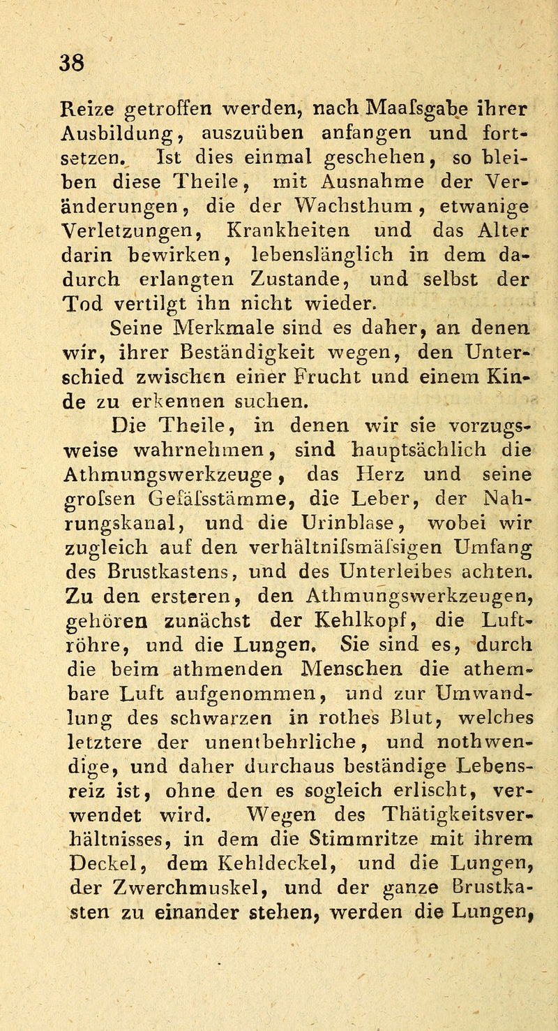 Reize getroffen werden, nach Maafsgahe ihrer Ausbildung, auszuüben anfangen und fort- setzen. Ist dies einmal geschehen, so blei- ben diese Theile, mit Ausnahme der Ver- änderungen, die der Wachsthum, etwanige Verletzungen, Krankheiten und das Alter darin bewirken, lebenslänglich in dem da- durch erlangten Zustande, und selbst der Tod vertilgt ihn nicht wieder. Seine Merkmale sind es daher, an denen wir, ihrer Beständigkeit wegen, den Unter- schied zwischen einer Frucht und einem Kin- de zu erkennen suchen. Die Theile, in denen wir sie vorzugs- weise wahrnehmen, sind hauptsächlich die Athmungswerkzeuge, das Herz und seine grofsen Gefäfsstämme, die Leber, der Nah- rungskanal, und die Urinblase, wobei wir zugleich auf den verhältnifsmäfsigen Umfang des Brustkastens, und des Unterleibes achten. Zu den ersteren, den Athmungswerkzeugen, gehören zunächst der Kehlkopf, die Luft- röhre, und die Lungen, Sie sind es, durch die beim athmenden Menschen die athem- bare Luft aufgenommen, und zur Umwand- lung des schwarzen in rothes Blut, welches letztere der unentbehrliche, und notwen- dige, und daher durchaus beständige Lebens- reiz ist, ohne den es sogleich erlischt, ver- wendet wird. Wegen des Thätigkeitsver- hältnisses, in dem die Stimmritze mit ihrem Deckel, dem Kehldeckel, und die Lungen, der Zwerchmuskel, und der ganze Brustka- sten zu einander stehen, werden die Lungenf