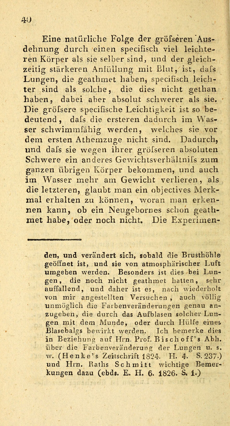 Eine natürliche Folge der gröfseren Aus- dehnung durch einen specifisch viel leichte- ren Körper als sie selber sind, und der gleich- zeitig stärkeren Anfüllung mit Blut, ist, dafs Lungen, die geathrnet haben, specifisch leich- ter sind als solche, die dies nicht gethan haben, dabei aber absolut schwerer als sie. Die gröfsere specifische Leichtigkeit ist so be- deutend 9 dafs die ersteren dadurch im Was- ser schwimmfähig werden, welches sie vor dem ersten Athemzuge nicht sind. Dadurch, und dafs sie wegen ihrer gröfseren absoluten Schwere ein anderes Gewichtsverhältnifs zum ganzen übrigen Körper bekommen, und auch im Wasser mehr am Gewicht verlieren, als die letzteren, glaubt man ein objectives Merk- mal erhalten zu können, woran man erken- nen kann, ob ein Neugebornes schon geath- rnet habe, oder noch nicht. Die Experiment den, und verändert sich, sobald die Brusthöhle geöffnet ist, und sie von atmosphärischer Luft umgeben werden. Besonders ist dies bei Lun- gen, die noch nicht geathrnet hatten, sehr auffallend, und daher ist es, nach wiederholt von mir angestellten Versuchen , auch völlig unmöglich die Farbenveränderungen genau an- zugeben, die durch das Aufblasen solcher Lun- gen mit dem Munde, oder durch Hülfe eines Blasebalgs bewirkt werden. Ich bemerke dies in Beziehung auf Hrn. Prof. B is ch of f's Abb. über die Farbenveränderung der Lungen u. s. w. (Henke's Zeitschrift 1824. H. 4. S. 237.) und Hrn. Raths Schmitt wichtige Bemer- kungen dazu (ebds. E. H. 6. 1826. S. 1.)