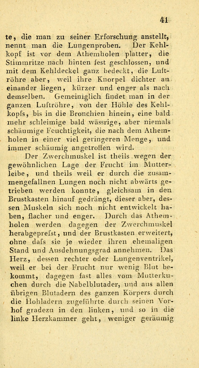 te, die man zu seiner Erforschung anstellt, nennt man die Lungenproben. Der Kehl- kopf ist vor dem Athemholen platter, die Stimmritze nach hinten fest geschlossen, und mit dem Kehldeckel ganz bedeckt, die Luft- röhre aber, weil ihre Knorpel dichter an einander liegen, kürzer und enger als nach demselben. Gemeiniglich findet man in der ganzen Luftröhre, von der Höhle des Kehl- kopfs, bis in die Bronchien hinein, eine bald mehr schleimige bald wässrige, aber niemals schaumige Feuchtigkeit, die nach dem Athem- holen in einer viel geringeren Menge, und immer schäumig angetroffen wird. Der Zwerchmuskel ist theils wegen der gewöhnlichen Lage der Frucht im Mutter- leibe, und theils weil er durch die zusam- mengefallnen Lungen noch nicht abwärts ge- trieben werden konnte, gleichsam in den Brustkasten hinauf gedrängt, dieser aber, des- sen Muskeln sich noch nicht entwickelt ha- ben, flacher und enger. Durch das Athem- holen werden dagegen der Zwerchmuskel herabgeprefst, und der Brustkasten erweitert, ohne dafs sie je wieder ihren ehemaligen Stand und Ausdehnungsgrad annehmen. Das Herz, dessen rechter oder Lungenventrikel, weil er bei der Frucht nur wenig Blut be- kommt, dagegen fast alles vom Mutterku- chen durch die Nabelblutader, und aus allen übrigen Blutadern des ganzen Körpers durch die Hohladern zugeführte durch seinen Yor- hof gradezu in den linken, und so in die linke Herzkammer geht, weniger geräumig