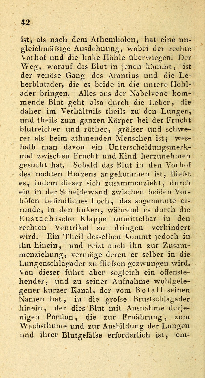 ist, als nach dem Athemholen, hat eine un- gleichmäfsige Ausdehnung, wobei der rechte Vorhof und die linke Hohle überwiegen. Der Weg, worauf das Blut in jenen kömmt, ist der venöse Gang des Arantius und die Le- berblutader, die es beide in die untere Hohl- ader bringen. Alles aus der Nabeivene kom- mende Blut geht also durch die Leber, die daher im Verhältnifs theils zu den Lungen, und theils zum ganzen Körper bei der Frucht blutreicher und röther, gröfser und schwe- rer als beim athmenden Menschen ist 5 wes- halb man davon ein Unterscheidungsmerk- mal zwischen Frucht und Kind herzunehmen gesucht hat. Sobald das Blut in den Vorhof des rechten Herzens angekommen ist, flielst es, indem dieser sich zusammenzieht, durch ein in der Scheidewand zwischen beiden Vor- höfen befindliches Loch, das sogenannte ei- runde, in den linken, wahrend es durch die Eustachische Klappe unmittelbar in den rechten Ventrikel zu dringen verhindert wird. Ein Theil desselben kommt jedoch in ihn hinein, und reizt auch ihn zur Zusam- menziehung, vermöge deren er selber in die Lungenschlagader zu fliefsen gezwungen wird. Von dieser führt aber sogleich ein offenste- hender, und zu seiner Aufnahme wohlgele- gener kurzer Kanal, der vom Botall seinen Namen hat, in die grofse Brustschlagader hinein, der dies Blut mit Ausnahme derje- nigen Portion, die zur Ernährung, zum Wachsthume und zur Ausbildung der Lungen und ihrer Blutgefäfse erforderlich ist, ein-