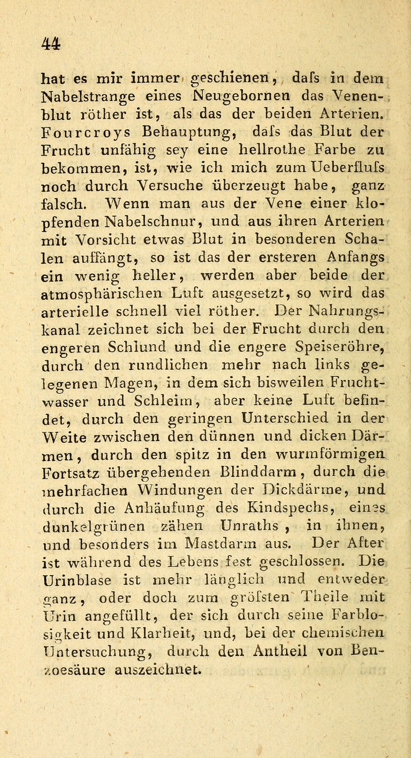 hat es mir immer* geschienen, dafs in dem Nabelstrange eines Neugebornen das Venen- blut röther ist, als das der beiden Arterien. Fourcroys Behauptung, dafs das Blut der Frucht unfähig sey eine hellrothe Farbe zu bekommen, ist, wie ich mich zum Ueberilufs noch durch Versuche überzeugt habe, ganz falsch. Wenn man aus der Vene einer klo- pfenden Nabelschnur, und aus ihren Arterien mit Vorsicht etwas Blut in besonderen Scha- len auffängt, so ist das der ersteren Anfangs ein wenig heller, werden aber beide der atmosphärischen Luft ausgesetzt, so wird das arterielle schnell viel röther. Der Nahrungs- kanal zeichnet sich bei der Frucht durch den engeren Schlund und die engere Speiseröhre, durch den rundlichen mehr nach links ge- legenen Magen, in dem sich bisweilen Frucht- wasser und Schleim, aber keine Luft befin- det, durch den geringen Unterschied in der Weite zwischen den dünnen und dicken Där- men , durch den spitz in den wurmförmigen Fortsatz übergehenden Blinddarm, durch die mehrfachen Windungen der Dickdärme, und durch die Anhäufung des Kindspechs, eines dunkelgrünen zähen Unraths , in ihnen, und besonders im Mastdarm aus. Der After ist während des Lebens fest geschlossen. Die Urinblase ist mehr länglich und entweder £anz, oder doch zum gröfsten Theile mit Urin angefüllt, der sich durch seine Farblo- si^keit und Klarheit, und, bei der chemischen Untersuchung, durch den Autheil von Ben- zoesäure auszeichnet.