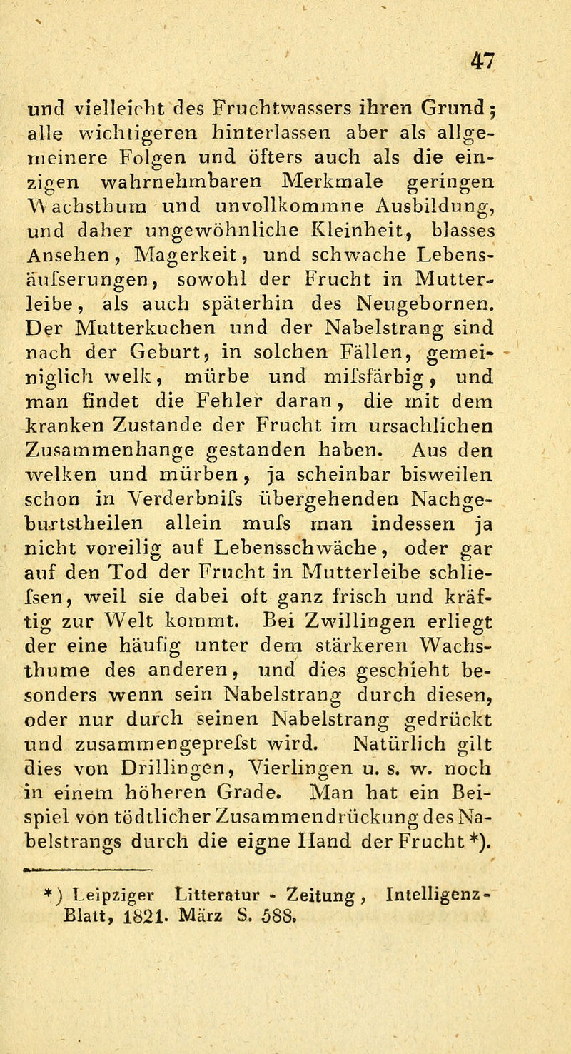 und vielleicht des Fruchtwassers ihren Grund 5 alle wichtigeren hinterlassen aber als allge- meinere Folgen und Öfters auch als die ein- zigen wahrnehmbaren Merkmale geringen VVachsthum und unvollkommne Ausbildung, und daher ungewöhnliche Kleinheit, blasses Ansehen, Magerkeit, und schwache Lebens- äufserungen, sowohl der Frucht in Mutter- leibe, als auch späterhin des Neugebornen. Der Mutterkuchen und der Nabelstrang sind nach der Geburt, in solchen Fällen, gemei- niglich welk, mürbe und mifsfärbig , und man findet die Fehler daran, die mit dem kranken Zustande der Frucht im ursachlichen Zusammenhange gestanden haben. Aus den welken und mürben , ja scheinbar bisweilen schon in Yerderbnifs übergehenden Nachge- burtstheilen allein mufs man indessen ja nicht voreilig auf Lebensschwäche, oder gar auf den Tod der Frucht in Mutterleibe schlie- fen, weil sie dabei oft ganz frisch und kräf- tig zur Welt kommt. Bei Zwillingen erliegt der eine häufig unter dem stärkeren Wachs- thume des anderen, und dies geschieht be- sonders wenn sein Nabelstrang durch diesen, oder nur durch seinen Nabelstrang gedrückt und zusammengeprefst wird. Natürlich gilt dies von Drillingen, Vierlingen u. s. w. noch in einem höheren Grade. Man hat ein Bei- spiel von tödtlicher Zusammendrückung des Na- belstrangs durch die eigne Hand der Frucht*). *) Leipziger Litteratur - Zeitung, Intelligenz- Blatt, 1821. März S. 588.