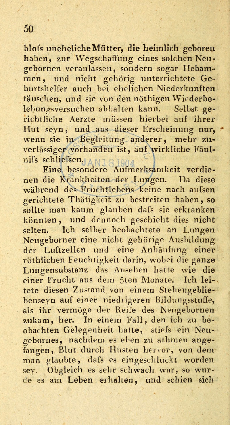blofs uneheliche Mütter, die heimlich geboren, haben, zur Wegschaffung eines solchen Neu- gebornen veranlassen, sondern sogar Hebam- men , und nicht gehörig unterrichtete Ge- burtshelfer auch bei ehelichen Niederkünften täuschen, und sie von den nöthigen Wiederbe- lebungsversuchen abhalten kann. Selbst ge- richtliche Aerzte müssen hierbei auf ihrer Hut seyn, und aus dieser Erscheinung nur, wenn sie in Begleitung anderer, mehr zu- verlässiger vorhanden ist, auf wirkliche Fäul- nifs schliefsen. Eine besondere Aufmerksamkeit verdie- nen die Krankheiten der Lungen. Da diese während des Fruchtlebens keine nach aufsen gerichtete Thätigkeit zu bestreiten haben, so sollte man kaum glauben dafs sie erkranken könnten, und dennoch geschieht dies nicht selten. Ich selber beobachtete an Lungen Neugeborner eine nicht gehörige Ausbildung der Luftzellen und eine Anhäufung einer röthlichen Feuchtigkeit darin, wobei die ganze Lunaensubstanz das Ansehen hatte wie die einer Frucht aus dem 5teu Monate. Ich lei- tete diesen Zustand von einem Stehengeblie- benseyn auf einer niedrigeren Bildungsstuffe, als ihr vermöge der Reife des Neugebornen zukam, her. In einem Fall, den ich zu be- obachten Gelegenheit hatte, stiefs ein Neu- gebornes, nachdem es eben zu athmen ange- fangen, Blut durch Husten hervor, von dem man glaubte, dafs es eingeschluckt worden sey. Obgleich es sehr schwach war, so wur- de es am Leben erhalten, und schien sich