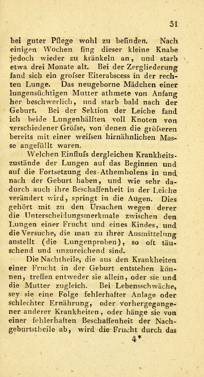 bei guter Pflege wohl zu befinden. Nach einigen Wochen fing dieser kleine Knabe jedoch wieder zu kränkeln an, und starb etwa drei Monate alt. Bei der Zergliederung fand sich ein grofser Eiterabscess in der rech- ten Lunge. Das neugeborne Mädchen einer lungensüchtigen Mutter athmete von Anfang her beschwerlich, und starb bald nach der Geburt, Bei der Sektion der Leiche fand ich beide Lungenhälften voll Knoten von verschiedener Gröfse, von denen die grösseren, bereits mit einer weifsen hirnähnlichen Mas- se angefüllt waren. Welchen Einflufs dergleichen Krankheits- zustände der Lungen auf das Beginnen und auf die Fortsetzung des Athernholens in und nach der Geburt haben, und wie sehr da- durch auch ihre Beschaffenheit in der Leiche verändert wird, springt in die Augen. Dies gehört mit zu den Ursachen wegen derer die Unterscheidungsmerkmale zwischen den Lungen einer Frucht und eines Kindes, und die Versuche, die man zu ihrer Ausmittelung anstellt (die Lungenproben), so oft täu- schend und unzureichend sind. Die Nachtheile, die aus den Krankheiten einer Frucht in der Geburt entstehen kön- nen, treffen entweder sie allein, oder sie und die Mutter zugleich. Bei Lebensschwäche, se}r sie eine Folge fehlerhafter Anlage oder schlechter Ernährung, oder vorhergegange- ner anderer Krankheiten, oder hänge sie von einer fehlerhaften Beschaffenheit der Nach- geburtstheile ab, wird die Frucht durch das 4*