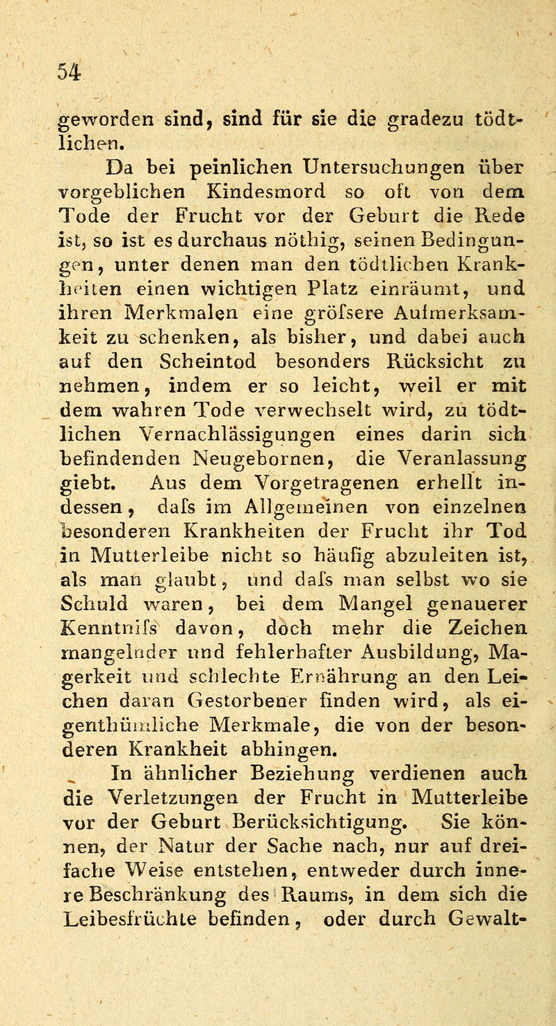 geworden sind, sind für sie die gradezu tödt- lichen. Da bei peinlichen Untersuchungen über vorgeblichen Kindesmord so oft von dem Tode der Frucht vor der Geburt die Rede ist, so ist es durchaus nöthig, seinen Bedingun- gen, unter denen man den todtlicben Krank- heiten einen wichtigen Platz einräumt, und ihren Merkmalen eine gröfsere Aufmerksam- keit zu schenken, als bisher, und dabei auch auf den Scheintod besonders Rücksicht zu nehmen, indem er so leicht, weil er mit dem wahren Tode verwechselt wird, zu tödt- lichen Vernachlässigungen eines darin sich befindenden Neugebornen, die Veranlassung giebt. Aus dem Vorgetragenen erhellt in- dessen , dafs im Allgemeinen von einzelnen besonderen Krankheiten der Frucht ihr Tod in Mutterleibe nicht so häufig abzuleiten ist, als man glaubt, und dafs man selbst wo sie Schuld waren, bei dem Mangel genauerer Kenntnifs davon, doch mehr die Zeichen mangelnder und fehlerhafter Ausbildung, Ma- gerkeit und schlechte Ernährung an den Lei- chen daran Gestorbener finden wird, als ei- genthümliche Merkmale, die von der beson- deren Krankheit abhingen. In ähnlicher Beziehung verdienen auch die Verletzungen der Frucht in Mutterleibe vor der Geburt Berücksichtigung. Sie kön- nen, der Natur der Sache nach, nur auf drei- fache Weise entstehen, entweder durch inne- re Beschränkung des Raums, in dem sich die Leibesfrüchte befinden, oder durch Gewalt-