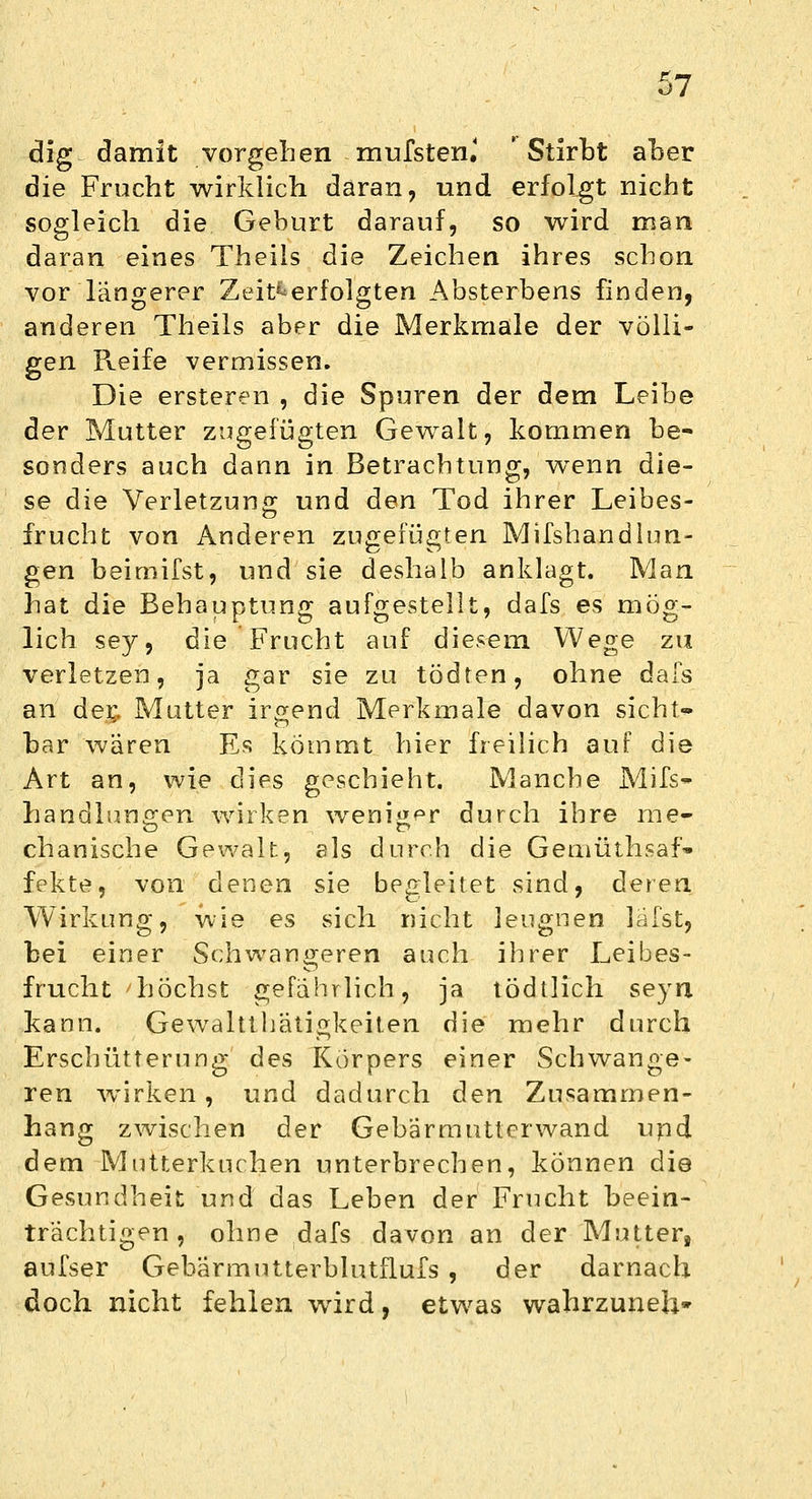 dig damit vorgehen mufsten.' 'Stirbt aber die Frucht wirklich daran, und erfolgt nicht sogleich die Geburt darauf, so wird man daran eines Theils die Zeichen ihres schon vor längerer Zeit^erfolgten Absterbens finden, anderen Theils aber die Merkmale der völli- gen Reife vermissen. Die ersteren , die Spuren der dem Leibe der Mutter zugefügten Gewalt, kommen be- sonders auch dann in Betrachtung, wenn die- se die Verletzung und den Tod ihrer Leibes- frucht von Anderen zugefügten Mifshandlun- gen beimifst, und sie deshalb anklagt. Man hat die Behauptung aufgestellt, dafs es mög- lich sey, die Frucht auf diesem Wege zu verletzen, ja gar sie zu tödten, ohne dafs an der,, Mutter irgend Merkmale davon sicht- bar wären Es kommt hier freilich auf die Art an, wie dies geschieht. Manche Mifs- handlungen wirken weniger durch ihre nie- chanische Gewalt, als durch die Gemüthsaf» fekte, von denen sie begleitet sind, deren Wirkung, wie es sich nicht leugnen läfst, bei einer Schwangeren auch ihrer Leibes- frucht höchst gefährlich, ja tödtlich seyn kann. Gewalttätigkeiten die mehr durch Erschütterung des Körpers einer Schwange- ren wirken, und dadurch den Zusammen- hang zwischen der Gebärmutterwand upd dem Mutterkuchen unterbrechen, können die Gesundheit und das Leben der Frucht beein- trächtigen , ohne dafs davon an der Mutter, aufser Gehärmutterblutflufs , der darnach doch nicht fehlen wird, etwas wahrzuneh*