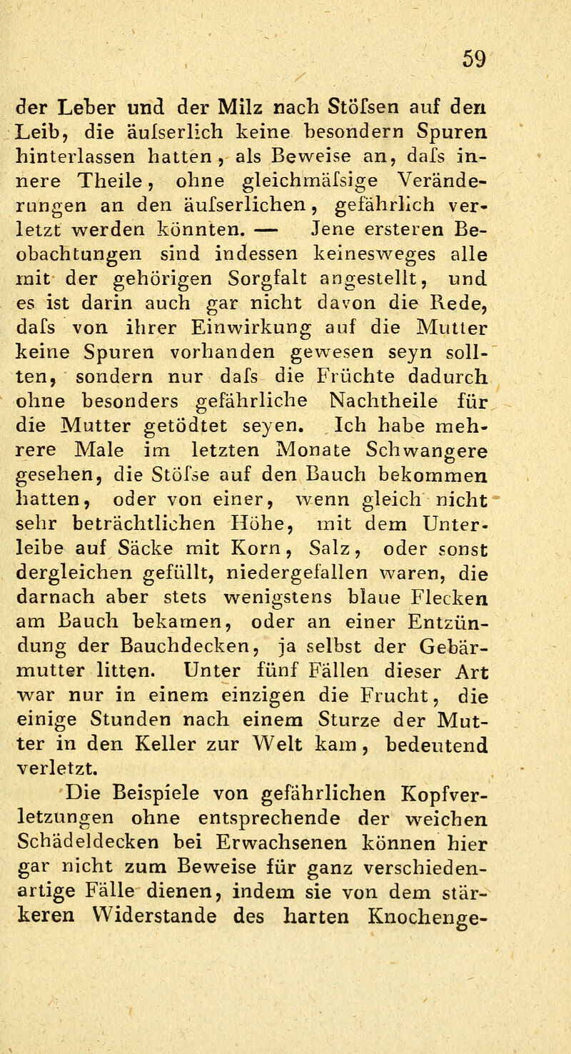 der Leber und der Milz nach StÖfsen auf den Leib, die äulserlich keine besondern Spuren hinterlassen hatten, als Beweise an, dafs in- nere Theile, ohne gleichmäßige Verände- rungen an den äufserlichen, gefährlich ver- letzt werden könnten. — Jene ersteren Be- obachtungen sind indessen keinesweges alle mit der gehörigen Sorgfalt angestellt, und es ist darin auch gar nicht davon die Rede, dafs von ihrer Einwirkung auf die Mutter keine Spuren vorhanden gewesen seyn soll- ten, sondern nur dafs die Früchte dadurch ohne besonders gefährliche Nachtheile für die Mutter getödtet seyen. Ich habe meh- rere Male im letzten Monate Schwangere gesehen, die Stofse auf den Bauch bekommen hatten, oder von einer, wenn gleich nicht sehr beträchtlichen Höhe, mit dem Unter- leibe auf Säcke mit Korn, Salz, oder sonst dergleichen gefüllt, niedergefallen waren, die darnach aber stets wenigstens blaue Flecken am Bauch bekamen, oder an einer Entzün- dung der Bauchdecken, ja selbst der Gebär- mutter litten. Unter fünf Fällen dieser Art war nur in einem einzigen die Frucht, die einige Stunden nach einem Sturze der Mut- ter in den Keller zur Welt kam, bedeutend verletzt. Die Beispiele von gefährlichen Kopfver- letzungen ohne entsprechende der weichen Schädeldecken bei Erwachsenen können hier gar nicht zum Beweise für ganz verschieden- artige Fälle dienen, indem sie von dem stär- keren Widerstände des harten Knochenge-