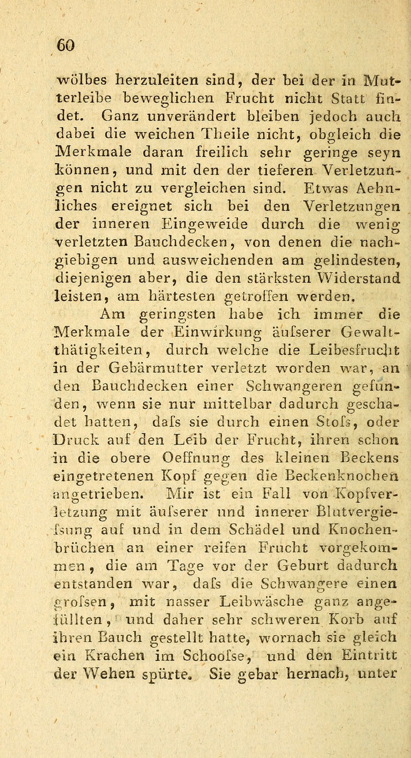 wölbes herzuleiten sind, der bei der in Mut- terleibe beweglichen Frucht nicht Statt fin- det. Ganz unverändert bleiben jedoch auch dabei die weichen Theile nicht, obgleich die Merkmale daran freilich sehr geringe seyn können, und mit den der tieferen Verletzun- gen nicht zu vergleichen sind. Etwas Aehn- liches ereignet sich bei den Verletzungen der inneren Eingeweide durch die wenig verletzten Bauchdecken, von denen die nach- giebigen und. ausweichenden am gelindesten, diejenigen aber, die den stärksten Widerstand leisten, am härtesten getroffen werden. Am geringsten habe ich immer die Merkmale der Einwirkung äufserer Gewalt- tätigkeiten, durch welche die Leibesfrucht in der Gebärmutter verletzt worden war, an den Bauchdecken einer Schwangeren gefun- den, wenn sie nur mittelbar dadurch gescha- det hatten, dafs sie durch einen Stofs, oder Druck auf den Leib der Frucht, ihren schon in die obere OefTnung des kleinen Beckens eingetretenen Kopf gegen die Beckenknochen angetrieben. Mir ist ein Fall von Kopfver- letzung mit äufserer und innerer Blutvergie- fsung auf und in dem Schädel und Knochen- brüchen an einer reifen Frucht vorgekom- men , die am Tage vor der Geburt dadurch entstanden war, dafs die Schwangere einen grofsen, mit nasser Leibwäsche ganz ange- füllten , und daher sehr schweren Korb auf ihren Bauch gestellt hatte, wornach sie gleich ein Krachen im Schoofse, und den Eintritt der Wehen spürte, Sie gebar hernach, unter