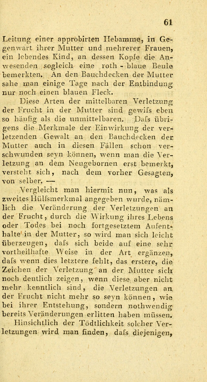 Leitung einer approbirten Hebamme, in Ge- genwart ihrer Mutter und mehrerer Frauen, ein lebendes Kind, an dessen Kopfe die An- wesenden sogleich eine roth - blaue Beule bemerkten. An den Bauchdecken der Mutter sähe man einige Tage nach der Entbindung nur noch einen blauen Fleck. Diese Arten der mittelbaren Verletzung der Frucht in der Mutter sind gewifs eben so häufig als die unmittelbaren. Dafs übri- gens die Merkmale der Einwirkung der ver- letzenden Gewalt an den Bauchdecken der Mutter auch in diesen Fällen schon ver- schwunden seyn können, wenn man die Ver- letzung an dem Neugebornen erst bemerkt, versteht sich, nach dem vorher Gesagten, von selber. — Vergleicht man hiermit nun, was als zweites Hülfsmerkmal angegeben wurde, näm- lich die Veränderung der Verletzungen an der Frucht, durch die Wirkung ihres Lebens oder Todes bei noch fortgesetztem Aufent- halte in der Mutter, so wird man sich leicht überzeugen, dafs sich beide auf eine sehr vorteilhafte Weise in der Art ergänzen, dafs wenn dies letztere fehlt, das erstere, die Zeichen der Verletzung an der Mutter sich noch deutlich zeigen, wenn diese aber nicht mehr kenntlich sind, die Verletzungen an der Frucht nicht mehr so seyn können, wie bei ihrer Entstehung, sondern nothwendig bereits Veränderungen erlitten haben müssen. Hinsichtlich der Tödtlichkeit solcher Ver- letzungen wird man finden, dafs diejenigen,