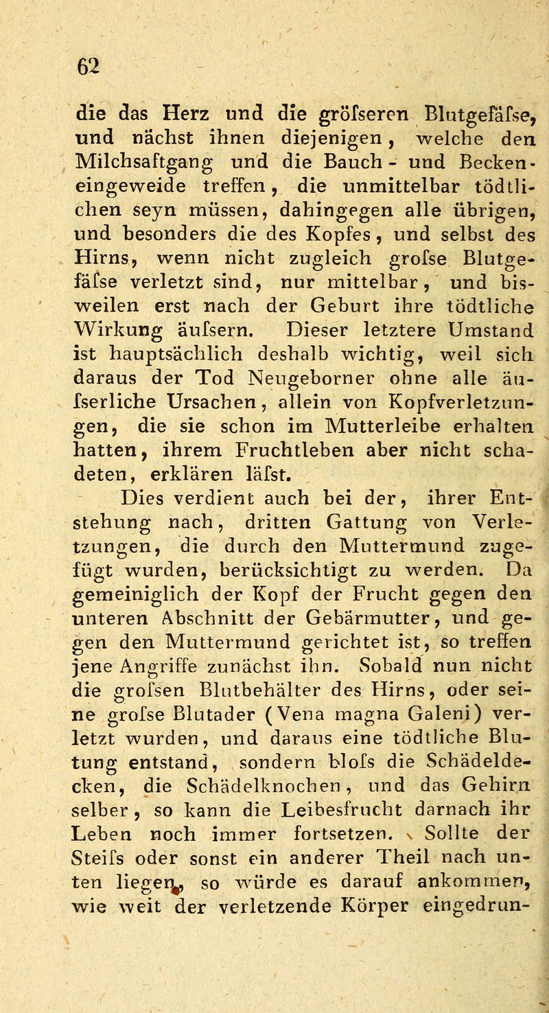 die das Herz und die gröfseren Blutgefässe, und nächst ihnen diejenigen, welche den Milchsaftgang und die Bauch- und Becken- eingeweide treffen, die unmittelbar tödtli- chen seyn müssen, dahingegen alle übrigen, und besonders die des Kopfes, und selbst des Hirns, wenn nicht zugleich grofse Blutge- fafse verletzt sind, nur mittelbar, und bis- weilen erst nach der Geburt ihre tödtliche Wirkung aufsern. Dieser letztere Umstand ist hauptsächlich deshalb wichtig, weil sich daraus der Tod Neugeborner ohne alle äu- fserliche Ursachen, allein von Kopfverletzun- gen, die sie schon im Mutterleibe erhalten hatten, ihrem Fruchtleben aber nicht scha- deten, erklären läfsr. Dies verdient auch bei der, ihrer Ent- stehung nach, dritten Gattung von Verle- tzungen, die durch den Muttermund zuge- fügt wurden, berücksichtigt zu werden. Da gemeiniglich der Kopf der Frucht gegen den unteren Abschnitt der Gebärmutter, und ge- gen den Muttermund gerichtet ist, so treffen jene Angriffe zunächst ihn. Sobald nun nicht die grofsen Blutbehälter des Hirns, oder sei- ne grofse Blutader (Vena magna Galeni) ver- letzt wurden, und daraus eine tödtliche Blu- tung entstand, sondern blofs die Schädelde- cken, die Schädelknochen, und das Gehirn selber , so kann die Leibesfrucht darnach ihr Leben noch immer fortsetzen. > Sollte der Steifs oder sonst ein anderer Theil nach un- ten liegen^, so würde es darauf ankommer», wie weit der verletzende Körper eingedrun-