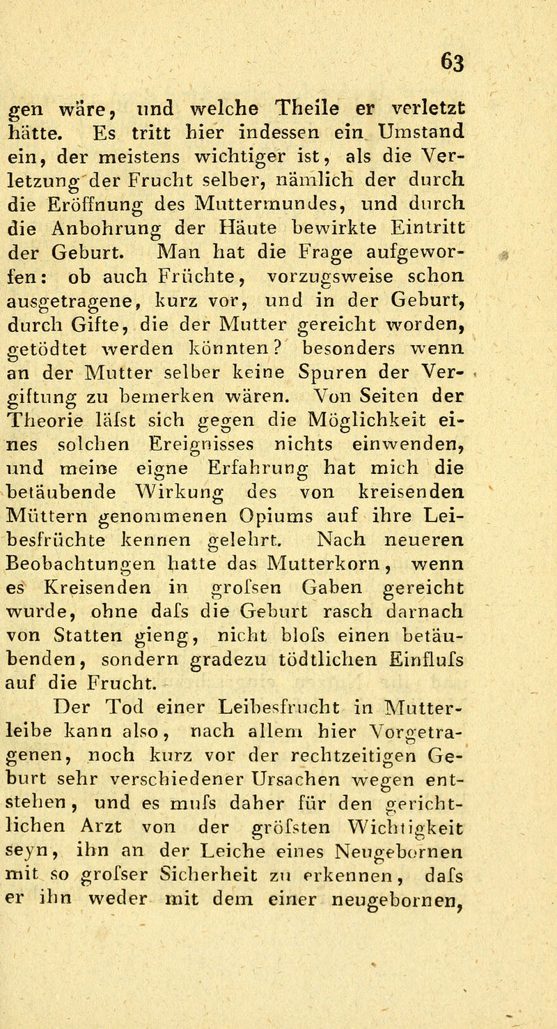 gen wäre, und welche Theile er verletzt hätte. Es tritt hier indessen ein Umstand ein, der meistens wichtiger ist, als die Ver- letzung der Frucht selber, nämlich der durch die Eröffnung des Muttermundes, und durch die Anbohrung der Häute bewirkte Eintritt der Geburt. Man hat die Frage aufgewor- fen: ob auch Früchte, vorzugsweise schon ausgetragene, kurz vor, und in der Geburt, durch Gifte, die der Mutter gereicht worden, getodtet werden könnten? besonders wenn an der Mutter selber keine Spuren der Ver- giftung zu bemerken wären. Von Seiten der Theorie läfst sich gegen die Möglichkeit ei- nes solchen Ereignisses nichts einwenden, und meine eigne Erfahrung hat mich die betäubende Wirkung des von kreisenden Müttern genommenen Opiums auf ihre Lei- besfrüchte kennen gelehrt. Nach neueren Beobachtungen hatte das Mutterkorn, wenn es Kreisenden in grofsen Gaben gereicht wurde, ohne dafs die Geburt rasch darnach von Statten gieng, nicht blofs einen betäu- benden, sondern gradezu tödtlichen Einflufs auf die Frucht. Der Tod einer Leibesfrucht in Mutter- leibe kann also, nach allem hier Vor&etra- genen, noch kurz vor der rechtzeitigen Ge- burt sehr verschiedener Ursachen wegen ent- stehen , und es mufs daher für den gericht- lichen Arzt von der gröfsten Wichtigkeit seyn, ihn an der Leiche eines Neugebornen mit so grofser Sicherheit zu erkennen, dafs er ihn weder mit dem einer neugebornen,