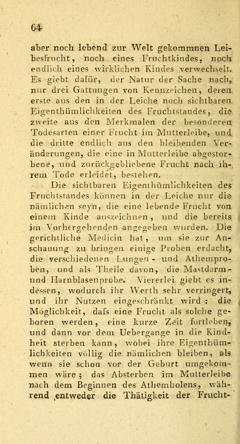 aber noch lebend zur Welt gekommnen Lei- besfrucht, noch eines Fruchtkindes, noch endlich eines wirklichen Kindes verwechselt. Es giebt dafür, der Natur der Sache nach, nur drei Gattungen von Kennzeichen, deren erste aus den in der Leiche noch sichtbaren Eigentümlichkeiten des Fruchtstandes, die zweite aus den Merkmalen der besonderen Todesarten einer Frucht im Mutterleibe, und die dritte endlich aus den bleibenden Ver- änderungen, die eine in Mutterleibe abgestor» bene, und zurückgebliebene Frucht nach ih- rem Tode erleidet, bestehen. Die sichtbaren Ei^emhümlichkeiten des Fruchtstandes können in der Leiche nur die nämlichen seyn, die eine lebende Frucht von einem Kinde auszeichnen , und die bereits im Vorhergehenden anwe^eben wurden. Die & TT» O gerichtliche Medicin hat, um sie zur An- schauung zu bringen einige Proben erdacht, die verschiedenen Lungen - und Athempro- ben, und als Theile davon, die Mastdarm- und Harnblasenprobe. Viererlei giebt es in- dessen, wodurch ihr Werth sehr verringert, und ihr Nutzen eingeschränkt wird : die Möglichkeit, dafs eine Frucht als solche ge- boren werden, eine kurze Zeit fortleben, und dann vor dem Uebergange in die Kind- heit sterben kann, wobei ihre Eigentüm- lichkeiten völlig die nämlichen bleiben, als wenn sie schon vor der Geburt umgekom- men wäre 5 das Absterben im Mutterleibe nach dem Beginnen des Athemholens, wäh- rend .entweder die Thätigkeit der Frucht-