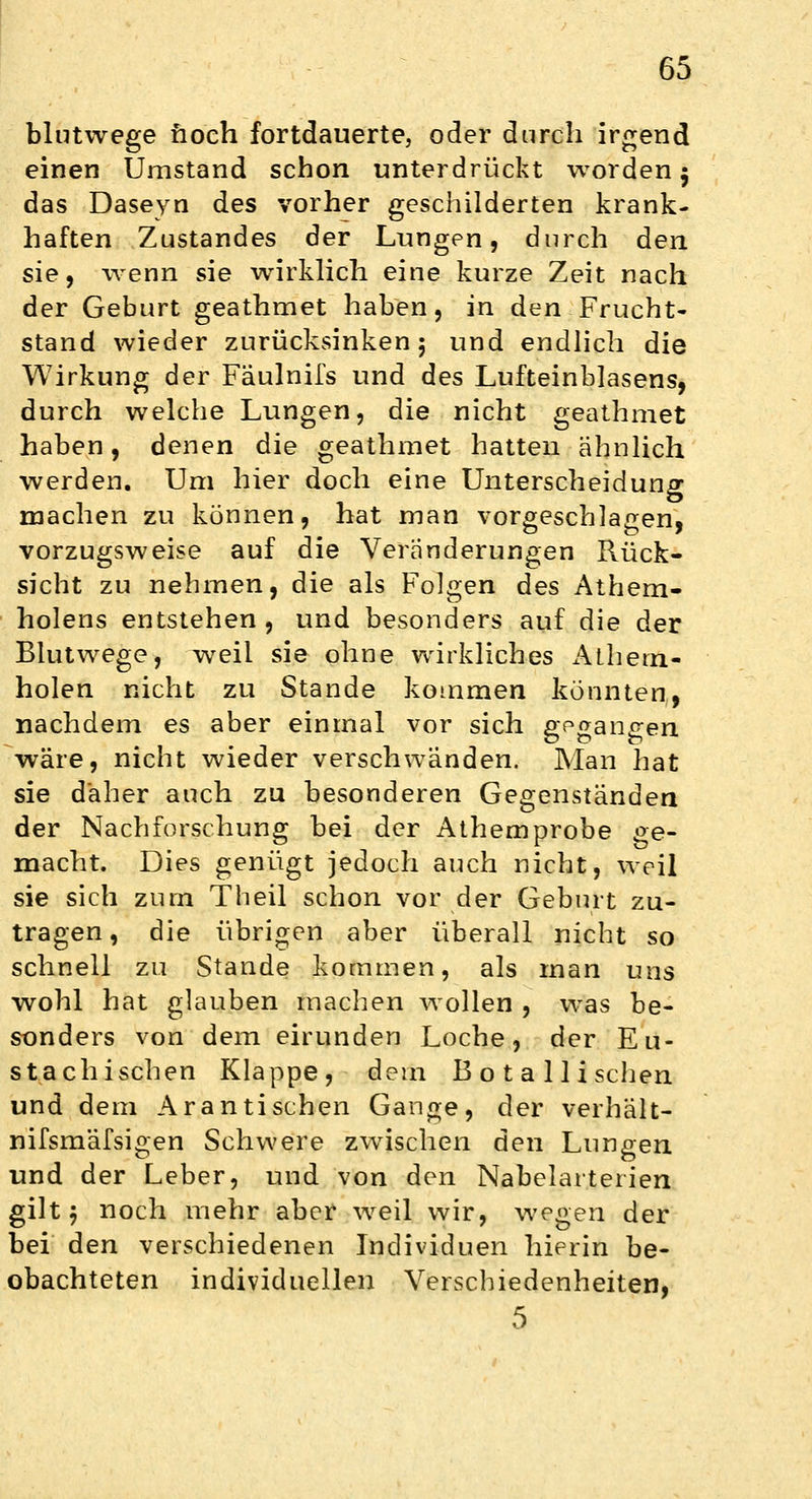 blutwege noch fortdauerte, oder durch irgend einen Umstand schon unterdrückt worden $ das Daseyn des vorher geschilderten krank- haften Zustandes der Lungen, durch den sie, wenn sie wirklich eine kurze Zeit nach der Geburt geathmet haben, in den Frucht- stand wieder zurücksinken; und endlich die Wirkung der Fäulnils und des Lufteinblasens, durch welche Lungen, die nicht geathmet haben, denen die geathmet hatten ähnlich werden. Um hier doch eine Unterscheidung machen zu können, hat man vorgeschlagen, vorzugsweise auf die Veränderungen Rück- sicht zu nehmen, die als Folgen des Athem- holens entstehen , und besonders auf die der Blutwege, weil sie ohne wirkliches Athem- holen nicht zu Stande kommen könnten,, nachdem es aber einmal vor sich gegangen wäre, nicht wieder verschwänden. Man hat sie daher auch zu besonderen Gegenständen der Nachforschung bei der Athemprobe ge- macht. Dies genügt jedoch auch nicht, weil sie sich zum Theil schon vor der Geburt zu- tragen , die übrigen aber überall nicht so schnell zu Stande kommen, als man uns wohl hat glauben machen wollen , was be- sonders von dem eirunden Loche, der Eu- stachischen Klappe, dem Botallischen und dem Ar an tischen Gange, der verhält- nifsmäfsigen Schwere zwischen den Lungen und der Leber, und von den Nabelarterien gilt; noch mehr aber weil wir, wegen der bei den verschiedenen Individuen hierin be- obachteten individuellen Verschiedenheiten, 5