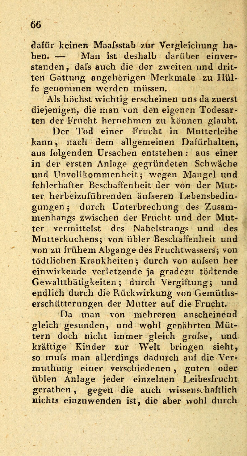 dafür keinen Maafsstab zur Vergleichung ha- ben. — Man ist deshalb darüber einver- standen, dafs auch die der zweiten und drit- ten Gattung angehörigen Merkmale zu Hül- fe genommen werden müssen. Als höchst wichtig erscheinen uns da zuerst diejenigen, die man von den eigenen Todesar- ten der Frucht hernehmen zu können glaubt. Der Tod einer Frucht in Mutterleibe kann, nach dem allgemeinen Dafürhalten, aus folgenden Ursachen entstehen: aus einer in der ersten Anlage gegründeten Schwäche und Unvollkommenheit 5 wegen Mangel und fehlerhafter Beschaffenheit der von der Mut- ter herbeizuführenden äufseren Lebensbedin- gungen 5 durch Unterbrechung des Zusam- menhangs zwischen der Frucht und der Mut- ter vermittelst des Nabelstrangs und des Mutterkuchens5 von übler Beschaffenheit und von zu frühem Abgange des Fruchtwassers} von tödtlichen Krankheiten j durch von aufsen her einwirkende verletzende ja gradezu tödtende Gewaltthätigkeiten 5 durch Vergiftung 5 und endlich durch die Rückwirkung von Gemüths- erschütterungen der Mutter auf die Frucht. Da man von mehreren anscheinend gleich gesunden, und wohl genährten Müt- tern doch nicht immer gleich grofse, und kräftige Kinder zur Welt bringen sieht, so mufs man allerdings dadurch auf die Ver- muthung einer verschiedenen, guten oder üblen Anlage jeder einzelnen Leibesfrucht gerathen, gegen die auch wissenschaftlich nichts einzuwenden ist, die aber wohl durch