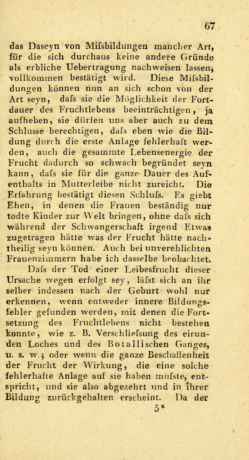 das Daseyn von Mifsbildungen mancher Art, für die sich durchaus keine andere Gründe als erbliche Uebertragung nachweisen lassen^ vollkommen bestätigt wird. Diese Mifsbil- dungen können nun an sich schon von der Art seyn, dafs sie die Möglichkeit der Fort- dauer des Fruchtlebens beeinträchtigen, ja aufheben, sie dürfen uns aber auch zu dem Schlüsse berechtigen, dafs eben wie die Bil- dung durch die erste Anlage fehlerhaft wer- den, auch die gesammte Lebensenergie der Frucht dadurch so schwach begründet seyn kann, dafs sie für die ganze Dauer des Auf- enthalts in Mutterleibe nicht zureicht. Die Erfahrung bestätigt diesen Schlufs. Es giebt Ehen, in denen die Frauen beständig nur todte Kinder zur Welt bringen, ohne dafs sich während der Schwangerschaft irgend Etwas zugetragen hätte was der Frucht hätte nach« theilig seyn können. Auch bei unverehlichten Frauenzimmern habe ich dasselbe beobachtet» Dafs der Tod einer Leibesfrucht dieser Ursache wegen erfolgt sey, läfst sich an ihr selber indessen nach der Geburt wohl nur erkennen, wenn entweder innere Bildun<rs- fehler gefunden werden, mit denen die Fort- setzung des Fruchtlebens nicht bestehen konnte, wie z. B. Verschliefsung des eirun- den Loches und des Botallischen Ganges, u. s. w. 5 oder wenn die ganze Beschaffenheit der Frucht der Wirkung, die eine solche fehlerhafte Anlage auf sie haben mufste, ent- spricht, und sie also abgezehrt und in ihrer Bildung zurückgehalten erscheint. Da der 5*