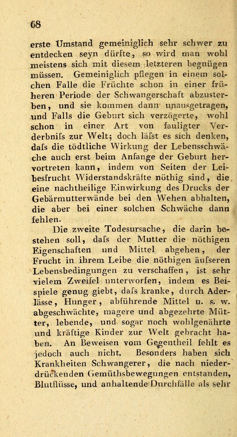 erste Umstand gemeiniglich sehr schwer zu entdecken seyn dürfte? so wird man wohl meistens sich mit diesem letzteren begnügen müssen. Gemeiniglich pflegen in einem sol- chen Falle die Früchte schon in einer frü- heren Periode der Schwangerschaft abzuster- ben, und sie kommen dann unausgetragen, und Falls die Geburt sich verzögerte, wohl schon in einer Art von fauligter Ver- derbnifs zur Welt5 doch läfst es sich denken, dafs die tödtliche Wirkung der Lebensschwä- che auch erst beim Anfange der Geburt her- vortreten kann, indem von Seiten der Lei- besfrucht Widerstandskräite nüthig sind, die eine nachtheilige Einwirkung des Drucks der Gebärmutterwände bei den Wehen abhalten, die aber bei einer solchen Schwäche dann fehlen. Die zweite Todesursache, die darin be- stehen soll, dafs der Mutter die nöthigen Eigenschaften und Mittel abgehen, der Frucht in ihrem Leibe die nöthigen äufseren Lebensbedingungen zu verschaffen, ist sehr vielem Zweifel unterworfen, indem es Bei- spiele genug giebt, dafs kranke, durch Ader- lässe, Hunger, abführende Mittel u. s. w. abgeschwächte, magere und abgezehrte Müt- ter, lebende, und sogar noch wohlgenährte und kräftige Kinder zur Welt gebracht ha- ben. An Beweisen vom Gegentheil fehlt es jedoch auch nicht. Besonders haben sich Krankheiten Schwangerer, die nach nieder- drückenden Gemüthsbewegungen entstanden, Blutflüsse, und anhaltende Durchfälle als sehr
