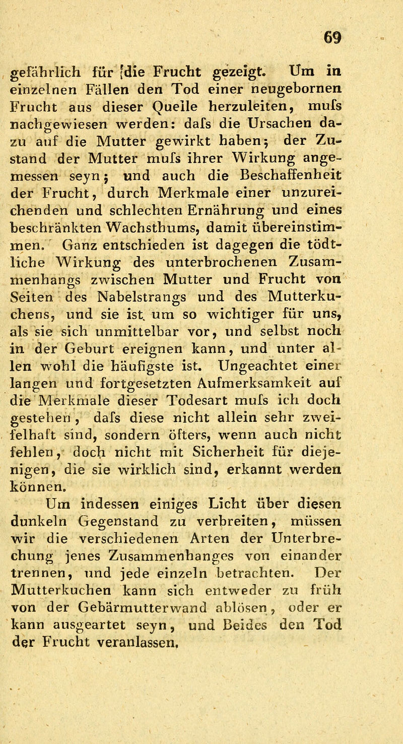 gefährlich für [die Frucht gezeigt. Um in einzelnen Fällen den Tod einer neugebornen Frucht aus dieser Quelle herzuleiten, mufs nachgewiesen werden: dafs die Ursachen da- zu auf die Mutter gewirkt haben5 der Zu- stand der Mutter mufs ihrer Wirkung ange- messen seyn j und auch die Beschaffenheit der Frucht, durch Merkmale einer unzurei- chenden und schlechten Ernährung und eines beschränkten Wachsthums, damit übereinstim- men. Ganz entschieden ist dagegen die tödt- liche Wirkung des unterbrochenen Zusam- menhangs zwischen Mutter und Frucht von Seiten des Nabelstrangs und des Mutterku- chens, und sie ist. um so wichtiger für uns, als sie sich unmittelbar vor, und selbst noch in der Geburt ereignen kann, und unter al- len wohl die häufigste ist. Ungeachtet einer langen und fortgesetzten Aufmerksamkeit auf die Merkmale dieser Todesart mufs ich doch gestehen , dafs diese nicht allein sehr zwei- felhaft sind, sondern öfters, wenn auch nicht fehlen, doch nicht mit Sicherheit für dieje- nigen, die sie wirklich sind, erkannt werden können. Um indessen einiges Licht über diesen dunkeln Gegenstand zu verbreiten, müssen wir die verschiedenen Arten der Unterbre- chung jenes Zusammenhanges von einander trennen, und jede einzeln betrachten. Der Mutterkuchen kann sich entweder zu früh von der Gebärmutterwand ablösen, oder er kann ausgeartet seyn, und Beides den Tod der Frucht veranlassen,