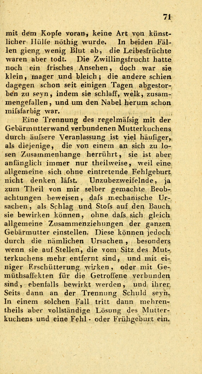 mit dem Kopfe voran, keine Art von künst- licher Hülfe nöthig wurde, In beiden Fäl- len gieng wenig Blut ab, die Leibesfrüchte waren aber todt. Die Zwillingsfrucht hatte noch ein frisches Ansehen, doch war sie klein, mager und bleich; die andere schien dagegen schon seit einigen Tagen abgestor- ben zu seyn, indem sie schlaff, welk, zusam- mengefallen , und um den Nabel herum schon mifsfarbig war. Eine Trennung des regelmäßig mit der Gebärmutterwand verbundenen Mutterkuchens durch äufsere Veranlassung ist viel häufiger, als diejenige, die von einem an sich zu lo- sen Zusammenhange herrührt, sie ist aber anfänglich immer nur theilweise, weil eine allgemeine sich ohne eintretende Fehlgeburt nicht denken läfst. Unzubezweifelnde, ja zum Theil von mir selber gemachte Beob- achtungen beweisen, dafs mechanische Ur- sachen , als Schlag und Stofs auf den Bauch sie bewirken können, ohne dafs sich gleich allgemeine Zusammenziehungen der ganzen Gebärmutter einstellen. Diese können jedoch durch die nämlichen Ursachen, besonders wenn sie aufstellen, die vom Sitz des Mut- terkuchens mehr entfernt sind, und mit ei- niger Erschütterung wirken, oder mit Ge- mütbsaffekteh für die Getroffene verbunden sind, ebenfalls bewirkt werden, und ihrer. Seits dann an der Trennung Schuld seyh. In einem solchen Fall tritt dann mehren- theils aber vollständige Lösung des Mutter- kuchens und eine Fehl • oder Frühgeburt ein.