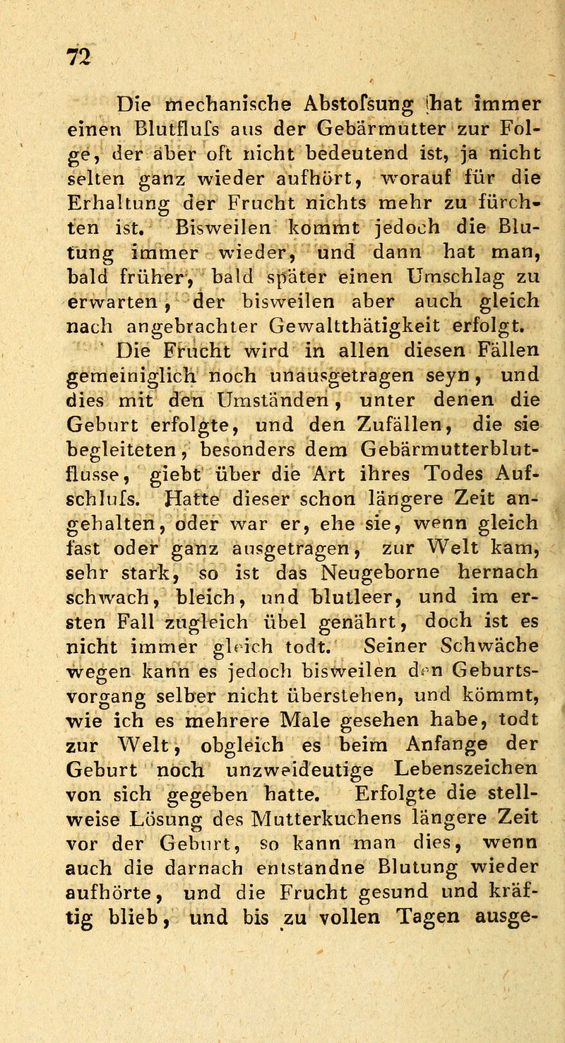 Die mechanische Abstofsung jhat immer einen Blutflufs aus der Gebärmutter zur Fol- ge, der aber oft nicht bedeutend ist, ja nicht selten ganz wieder aufhört, worauf für die Erhaltung der Frucht nichts mehr zu fürch- ten ist. Bisweilen kommt jedoch die Blu- tung immer wieder, und dann hat man, bald früher, bald spater einen Umschlag zu erwarten, der bisweilen aber auch gleich nach angebrachter Gewaltthätigkeit erfolgt. Die Frucht wird in allen diesen Fällen gemeiniglich, noch unausgetragen seyn, und dies mit den Umständen, unter denen die Geburt erfolgte, und den Zufällen, die sie begleiteten, besonders dem Gebärmutterblut- flusse, giebt über die Art ihres Todes Auf- schi ufs. Hatte dieser schon längere Zeit an- gehalten, oder war er, ehe sie, wenn gleich fast oder ganz ausgetragen, zur Welt kam, sehr stark, so ist das Neugeborne hernach schwach, bleich, und blutleer, und im er- sten Fall zugleich übel genährt, doch ist es nicht immer gl« ich todt. Seiner Schwäche wegen kann es jedoch bisweilen dm Geburts- vorgang selber nicht überstehen, und kömmt, wie ich es mehrere Male gesehen habe, todt zur Welt, obgleich es beim Anfange der Geburt noch unzweideutige Lebenszeichen von sich gegeben hatte. Erfolgte die stell- weise Lösung des Mutterkuchens längere Zeit vor der Geburt, so kann man dies, wenn auch die darnach entstandne Blutung wieder aufhörte, und die Frucht gesund und kräf- tig blieb, und bis zu vollen Tagen ausge-
